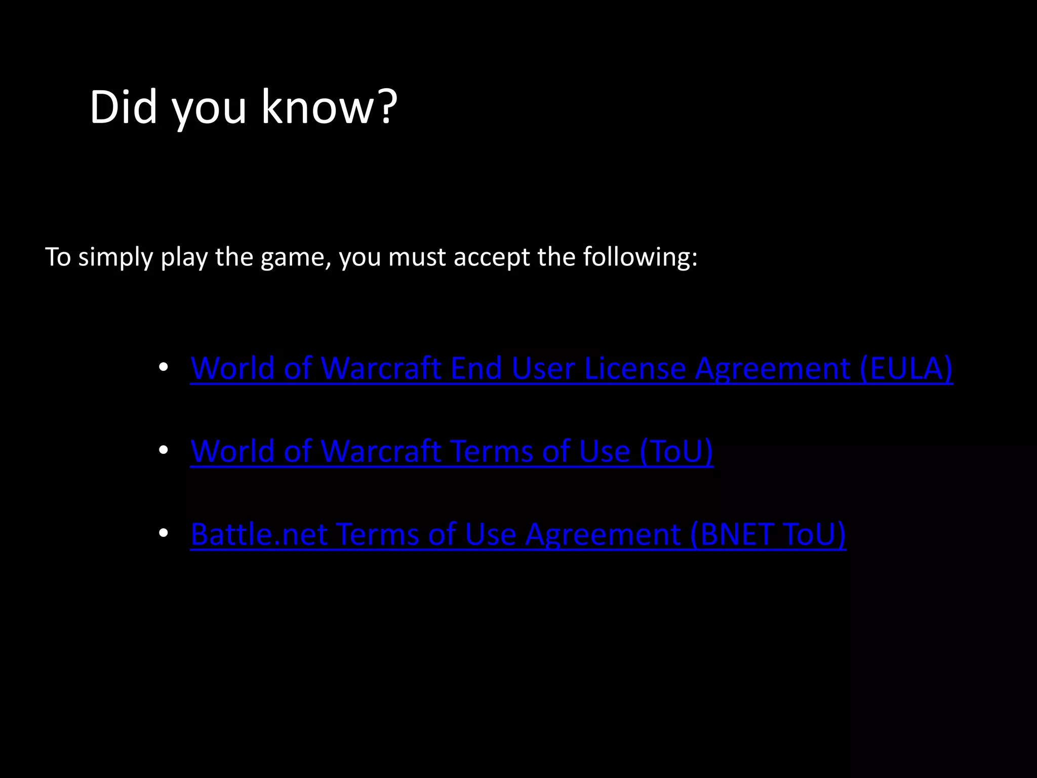 Did you know? 
To simply play the game, you must accept the following: 
• World of Warcraft End User License Agreement (EULA) 
• World of Warcraft Terms of Use (ToU) 
• Battle.net Terms of Use Agreement (BNET ToU) 
 