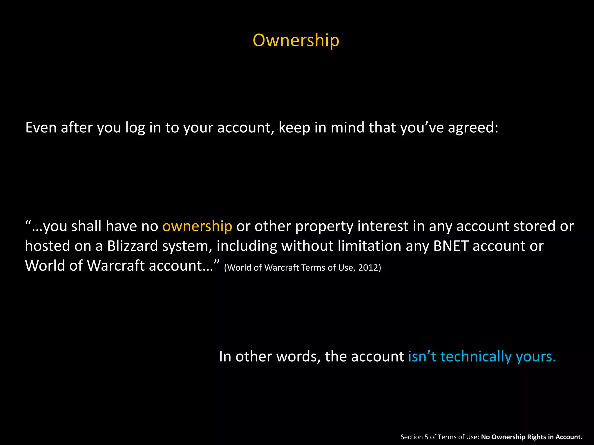 Ownership 
Even after you log in to your account, keep in mind that you’ve agreed: 
“…you shall have no ownership or other property interest in any account stored or 
hosted on a Blizzard system, including without limitation any BNET account or 
World of Warcraft account…” (World of Warcraft Terms of Use, 2012) 
In other words, the account isn’t technically yours. 
Section 5 of Terms of Use: No Ownership Rights in Account. 
 