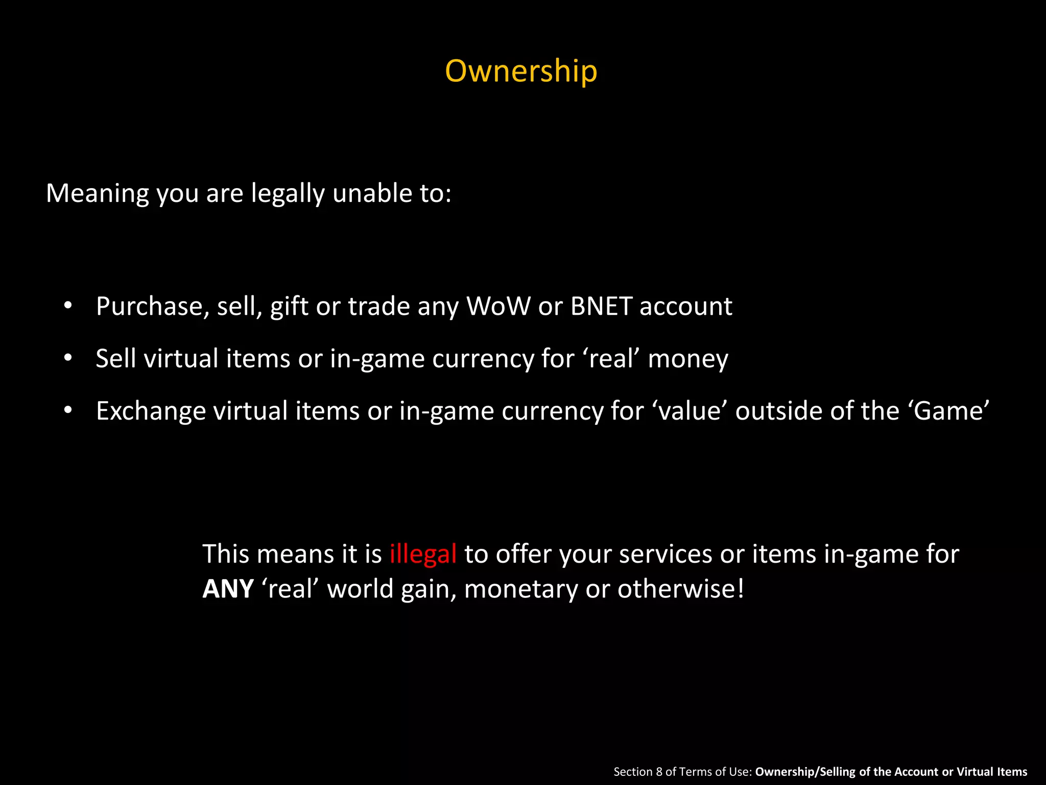Ownership 
Meaning you are legally unable to: 
• Purchase, sell, gift or trade any WoW or BNET account 
• Sell virtual items or in-game currency for ‘real’ money 
• Exchange virtual items or in-game currency for ‘value’ outside of the ‘Game’ 
This means it is illegal to offer your services or items in-game for 
ANY ‘real’ world gain, monetary or otherwise! 
Section 8 of Terms of Use: Ownership/Selling of the Account or Virtual Items 
 