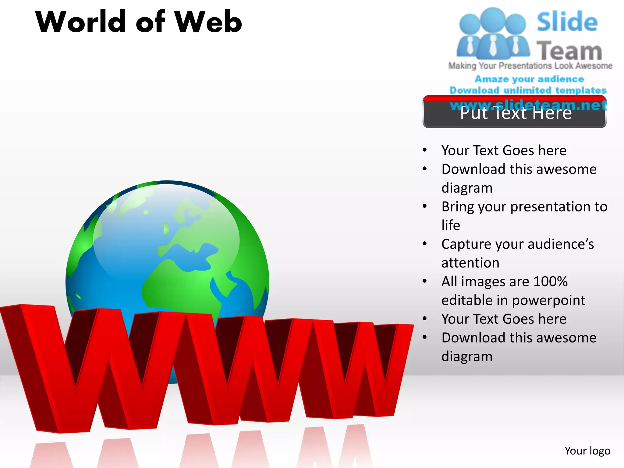 World of Web

                    Put Text Here
               • Your Text Goes here
               • Download this awesome
                 diagram
               • Bring your presentation to
                 life
               • Capture your audience’s
                 attention
               • All images are 100%
                 editable in powerpoint
               • Your Text Goes here
               • Download this awesome
                 diagram




                                    Your logo
 