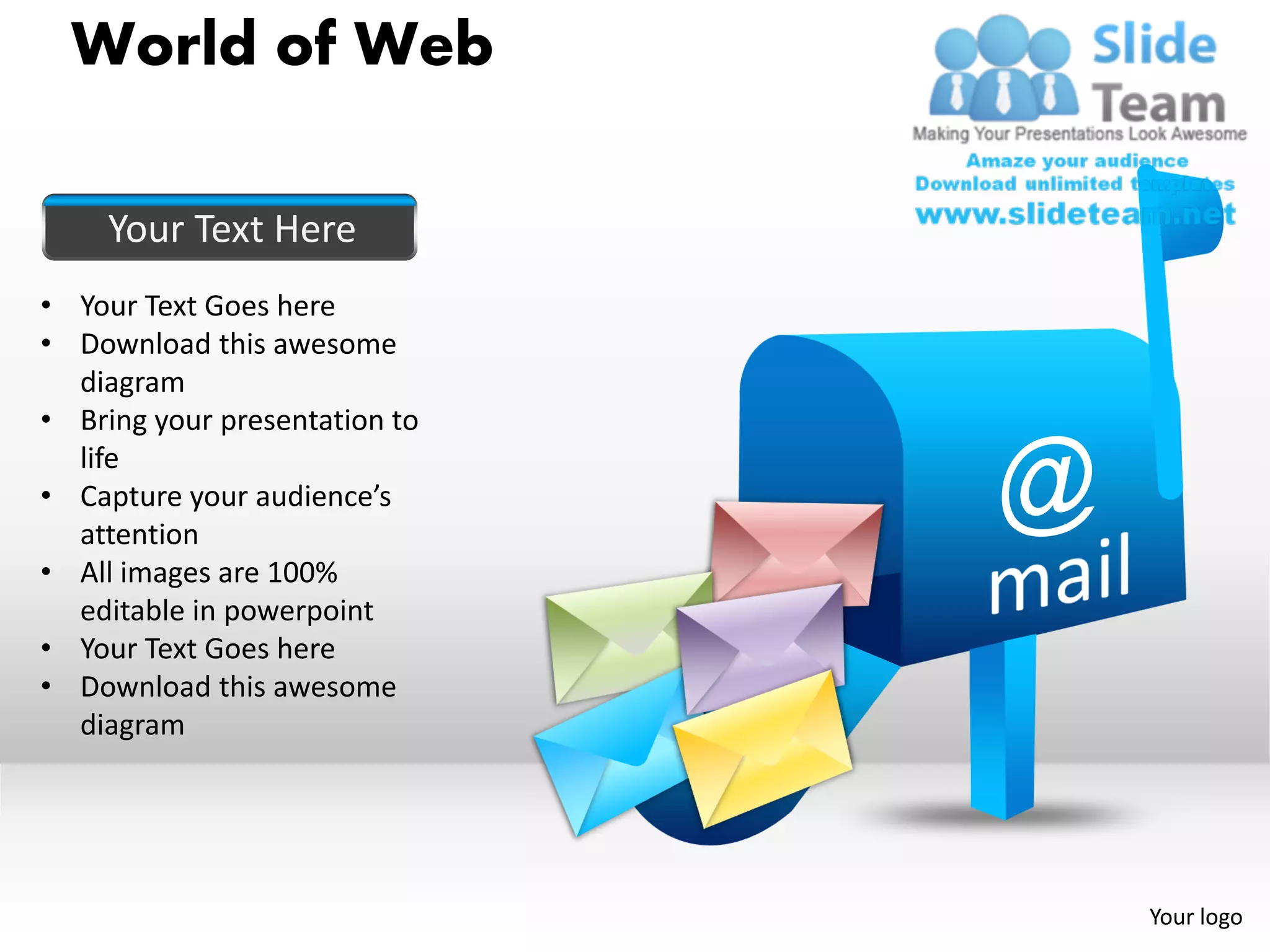 World of Web

     Your Text Here
• Your Text Goes here
• Download this awesome
  diagram
• Bring your presentation to
  life
• Capture your audience’s
  attention
• All images are 100%
  editable in powerpoint
• Your Text Goes here
• Download this awesome
  diagram




                               Your logo
 
