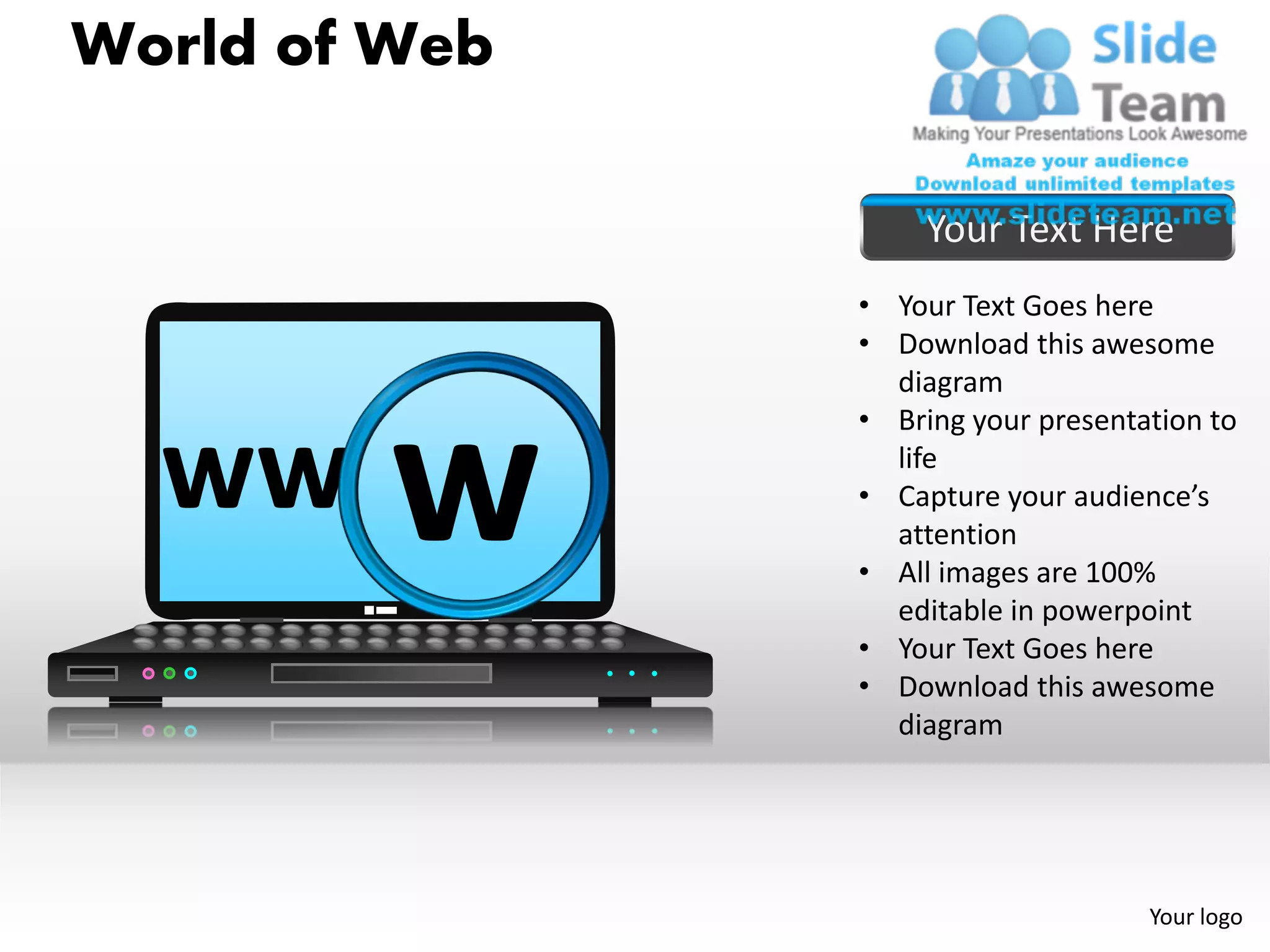 World of Web

                    Your Text Here
               • Your Text Goes here
               • Download this awesome
                 diagram



         w
               • Bring your presentation to

  ww             life
               • Capture your audience’s
                 attention
               • All images are 100%
                 editable in powerpoint
               • Your Text Goes here
               • Download this awesome
                 diagram




                                    Your logo
 