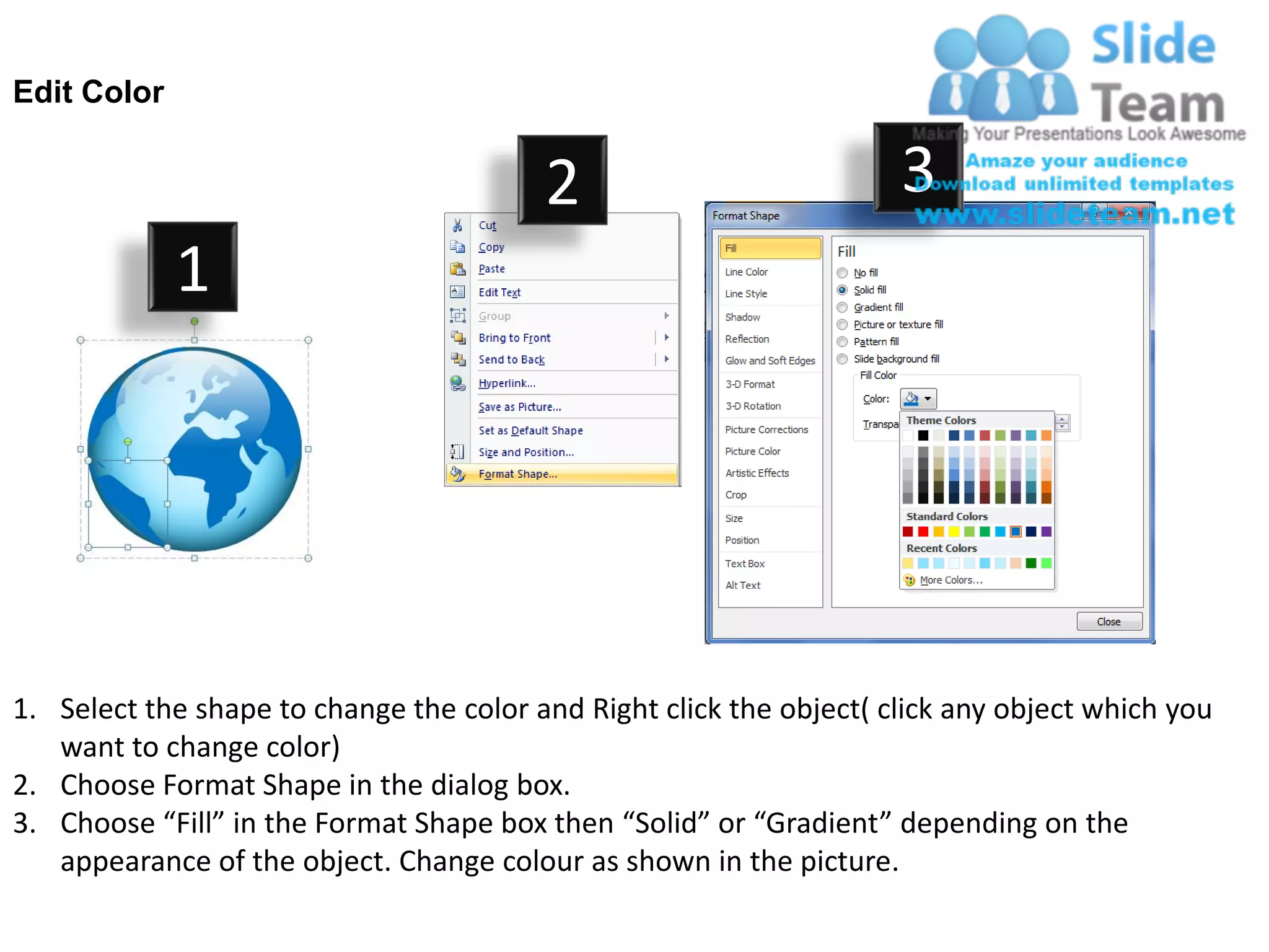 Edit Color


                                         2                           3
             1




1. Select the shape to change the color and Right click the object( click any object which you
   want to change color)
2. Choose Format Shape in the dialog box.
3. Choose “Fill” in the Format Shape box then “Solid” or “Gradient” depending on the
   appearance of the object. Change colour as shown in the picture.
 
