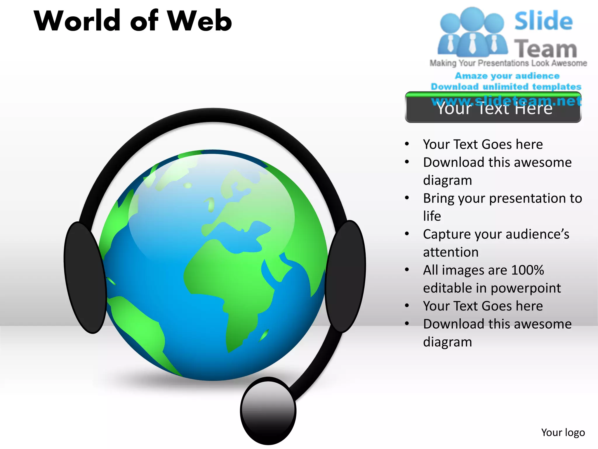 World of Web

                    Your Text Here
               • Your Text Goes here
               • Download this awesome
                 diagram
               • Bring your presentation to
                 life
               • Capture your audience’s
                 attention
               • All images are 100%
                 editable in powerpoint
               • Your Text Goes here
               • Download this awesome
                 diagram




                                    Your logo
 