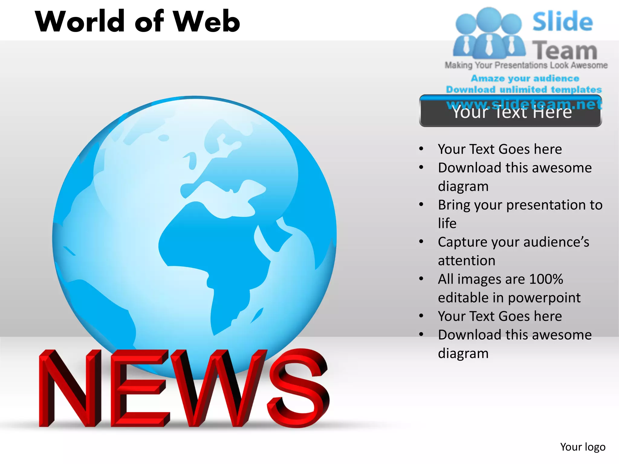 World of Web

                    Your Text Here
               • Your Text Goes here
               • Download this awesome
                 diagram
               • Bring your presentation to
                 life
               • Capture your audience’s
                 attention
               • All images are 100%
                 editable in powerpoint
               • Your Text Goes here
               • Download this awesome
                 diagram




                                    Your logo
 