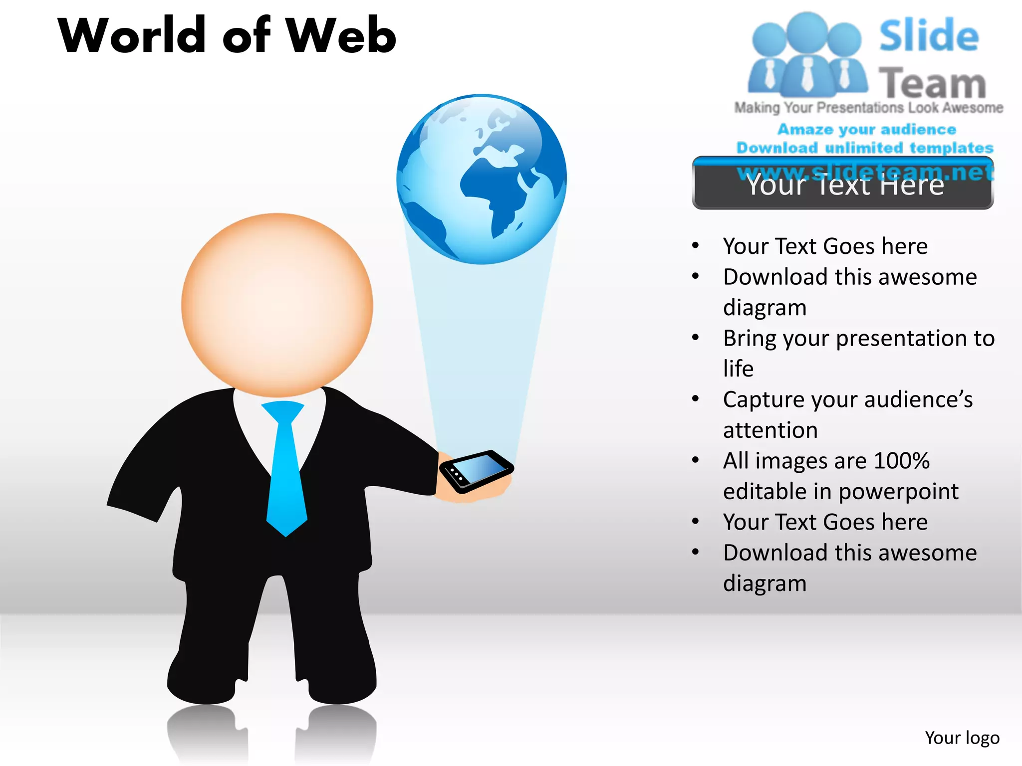 World of Web

                    Your Text Here
               • Your Text Goes here
               • Download this awesome
                 diagram
               • Bring your presentation to
                 life
               • Capture your audience’s
                 attention
               • All images are 100%
                 editable in powerpoint
               • Your Text Goes here
               • Download this awesome
                 diagram




                                    Your logo
 