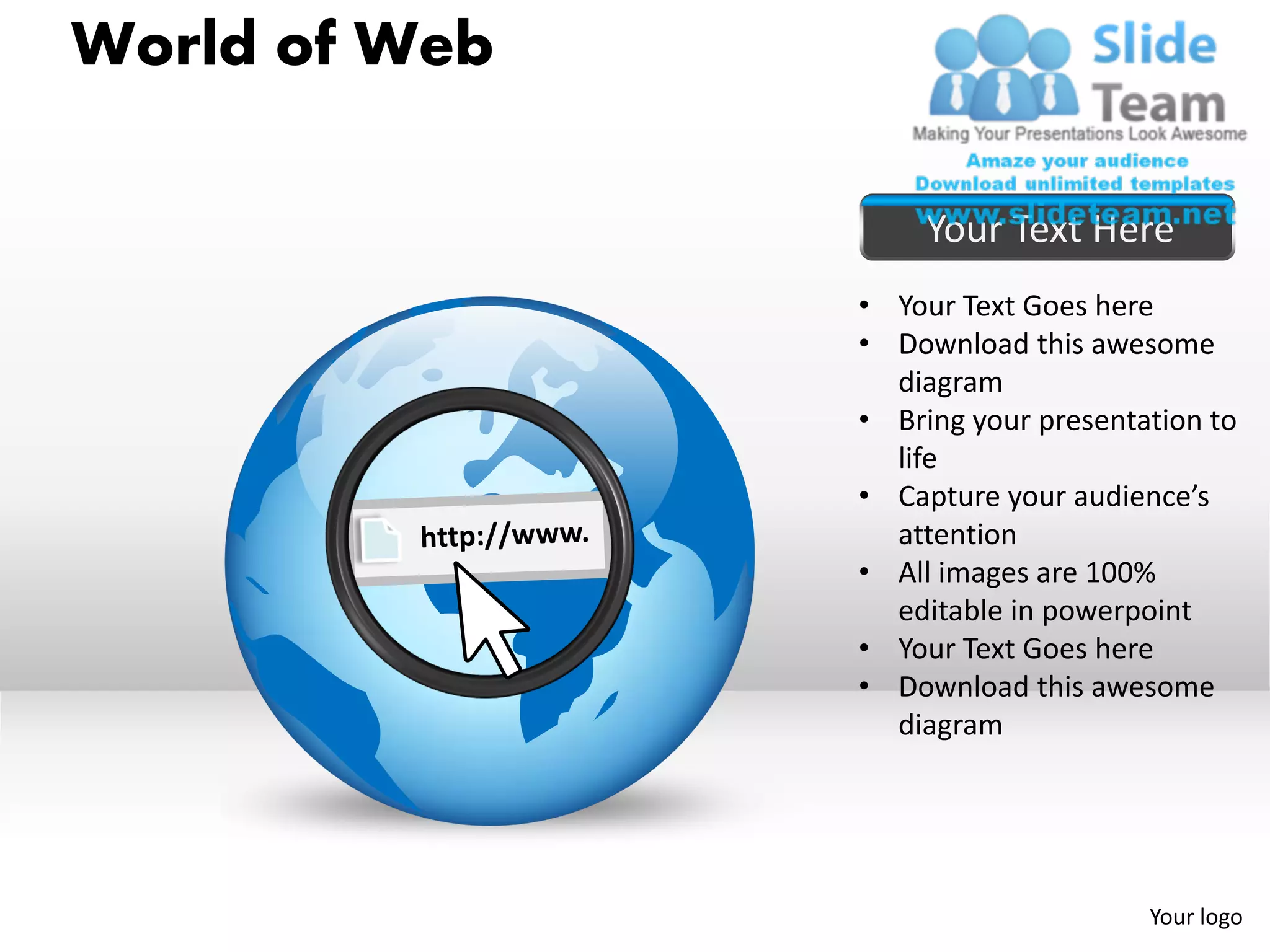 World of Web

                    Your Text Here
               • Your Text Goes here
               • Download this awesome
                 diagram
               • Bring your presentation to
                 life
               • Capture your audience’s
                 attention
               • All images are 100%
                 editable in powerpoint
               • Your Text Goes here
               • Download this awesome
                 diagram




                                    Your logo
 
