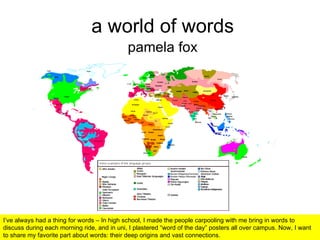 a world of words pamela fox I’ve always had a thing for words – In high school, I made the people carpooling with me bring in words to discuss during each morning ride, and in uni, I plastered “word of the day” posters all over campus. Now, I want to share my favorite part about words: their deep origins and vast connections. 