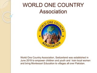 WORLD ONE COUNTRY
Association
World One Country Association, Switzerland was established in
June 2018 to empower children and youth and train local women
and bring Montessori Education to villages all over Pakistan.
 