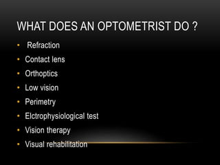 WHAT DOES AN OPTOMETRIST DO ?
• Refraction
• Contact lens
• Orthoptics
• Low vision
• Perimetry
• Elctrophysiological test
• Vision therapy
• Visual rehabilitation
 