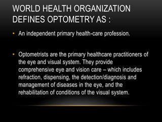 WORLD HEALTH ORGANIZATION
DEFINES OPTOMETRY AS :
• An independent primary health-care profession.
• Optometrists are the primary healthcare practitioners of
the eye and visual system. They provide
comprehensive eye and vision care – which includes
refraction, dispensing, the detection/diagnosis and
management of diseases in the eye, and the
rehabilitation of conditions of the visual system.
 