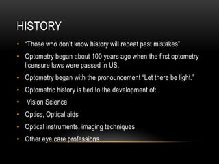HISTORY
• “Those who don’t know history will repeat past mistakes”
• Optometry began about 100 years ago when the first optometry
licensure laws were passed in US.
• Optometry began with the pronouncement “Let there be light.”
• Optometric history is tied to the development of:
• Vision Science
• Optics, Optical aids
• Optical instruments, imaging techniques
• Other eye care professions
 