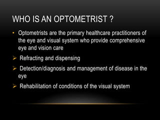 WHO IS AN OPTOMETRIST ?
• Optometrists are the primary healthcare practitioners of
the eye and visual system who provide comprehensive
eye and vision care
 Refracting and dispensing
 Detection/diagnosis and management of disease in the
eye
 Rehabilitation of conditions of the visual system
 