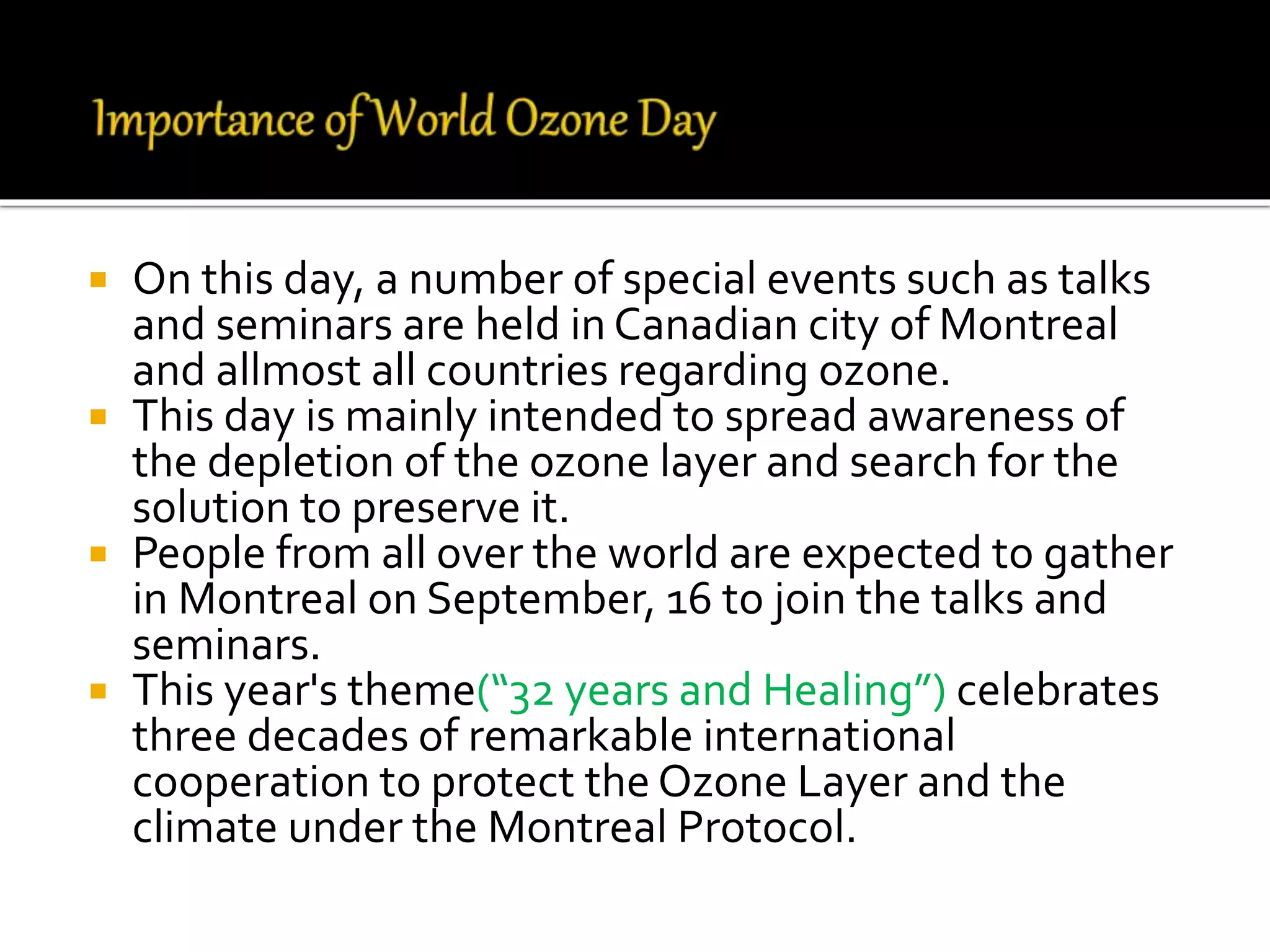  On this day, a number of special events such as talks
and seminars are held in Canadian city of Montreal
and allmost all countries regarding ozone.
 This day is mainly intended to spread awareness of
the depletion of the ozone layer and search for the
solution to preserve it.
 People from all over the world are expected to gather
in Montreal on September, 16 to join the talks and
seminars.
 This year's theme(“32 years and Healing”) celebrates
three decades of remarkable international
cooperation to protect the Ozone Layer and the
climate under the Montreal Protocol.
 