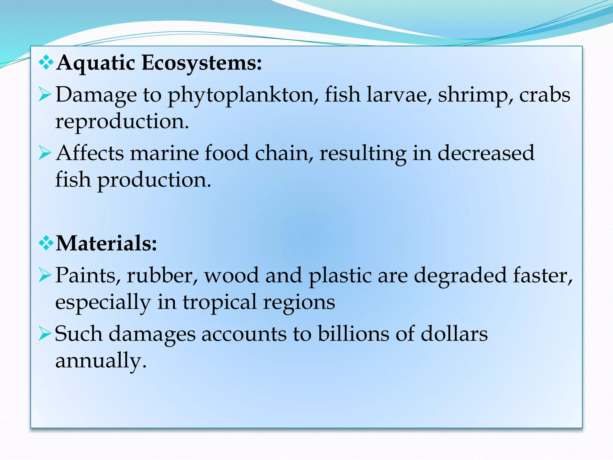 Aquatic Ecosystems:
Damage to phytoplankton, fish larvae, shrimp, crabs
reproduction.
Affects marine food chain, resulting in decreased
fish production.
Materials:
Paints, rubber, wood and plastic are degraded faster,
especially in tropical regions
Such damages accounts to billions of dollars
annually.
 