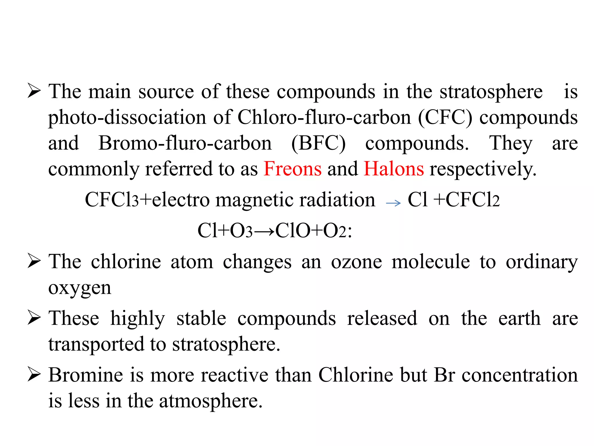  The main source of these compounds in the stratosphere is
photo-dissociation of Chloro-fluro-carbon (CFC) compounds
and Bromo-fluro-carbon (BFC) compounds. They are
commonly referred to as Freons and Halons respectively.
CFCl3+electro magnetic radiation Cl +CFCl2
Cl+O3→ClO+O2:
 The chlorine atom changes an ozone molecule to ordinary
oxygen
 These highly stable compounds released on the earth are
transported to stratosphere.
 Bromine is more reactive than Chlorine but Br concentration
is less in the atmosphere.
 