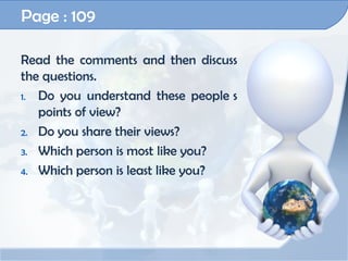 Page : 109

Read the comments and then discuss
the questions.
1. Do you understand these people s
   points of view?
2. Do you share their views?

3. Which person is most like you?

4. Which person is least like you?
 