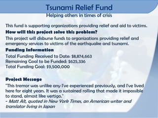 Tsunami Relief Fund
                     Helping others in times of crisis
This fund is supporting organizations providing relief and aid to victims.
How will this project solve this problem?
This project will disburse funds to organizations providing relief and
emergency services to victims of the earthquake and tsunami.
Funding Information
Total Funding Received to Date: $8,874,663
Remaining Goal to be Funded: $625,336
Total Funding Goal: $9,500,000

Project Message
"This tremor was unlike any I've experienced previously, and I've lived
here for eight years. It was a sustained rolling that made it impossible
to stand, almost like vertigo."
- Matt Alt, quoted in New York Times, an American writer and
translator living in Japan
 