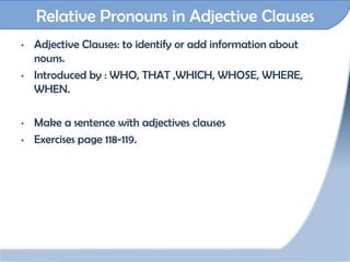 Relative Pronouns in Adjective Clauses
•   Adjective Clauses: to identify or add information about
    nouns.
•   Introduced by : WHO, THAT ,WHICH, WHOSE, WHERE,
    WHEN.

•   Make a sentence with adjectives clauses
•   Exercises page 118-119.
 
