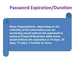 Password Expiration/Duration
Some Organizations, depending on the
criticality of the Information you are
accessing would enforce the password to
expire at Close-of-Business while some
would enforce the expiration in 14 days, 30
days, 72 days, 3 months or more.
 