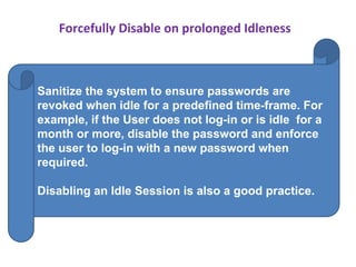 Forcefully Disable on prolonged Idleness
Sanitize the system to ensure passwords are
revoked when idle for a predefined time-frame. For
example, if the User does not log-in or is idle for a
month or more, disable the password and enforce
the user to log-in with a new password when
required.
Disabling an Idle Session is also a good practice.
 