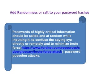 Add Randomness or salt to your password hashes
Passwords of highly critical Information
should be salted and at random while
inputting it, to confuse the spying eye
directly or remotely and to minimize brute
force(https://www.fortinet.com/resources/c
yberglossary/brute-force-attack) password
guessing attacks.
 