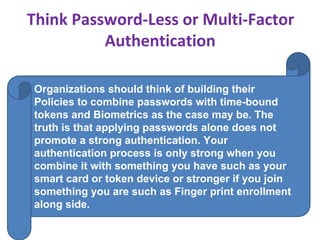 Think Password-Less or Multi-Factor
Authentication
Organizations should think of building their
Policies to combine passwords with time-bound
tokens and Biometrics as the case may be. The
truth is that applying passwords alone does not
promote a strong authentication. Your
authentication process is only strong when you
combine it with something you have such as your
smart card or token device or stronger if you join
something you are such as Finger print enrollment
along side.
 