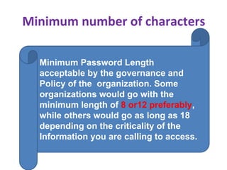 Minimum number of characters
Minimum Password Length
acceptable by the governance and
Policy of the organization. Some
organizations would go with the
minimum length of 8 or12 preferably,
while others would go as long as 18
depending on the criticality of the
Information you are calling to access.
 