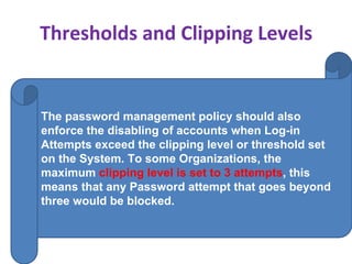 Thresholds and Clipping Levels
The password management policy should also
enforce the disabling of accounts when Log-in
Attempts exceed the clipping level or threshold set
on the System. To some Organizations, the
maximum clipping level is set to 3 attempts, this
means that any Password attempt that goes beyond
three would be blocked.
 