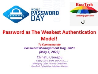 Password as The Weakest Authentication
Model!
Chinatu Uzuegbu
CISSP, CCISO, CISM, CISA, CEH, …..
Managing Cyber Security Consultant
RoseTech CyberCrime Solutions Limited
To Commemorate
Password Management Day, 2023
(May 4, 2023)
 
