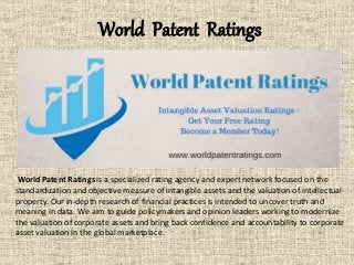 World Patent Ratings
World Patent Ratings is a specialized rating agency and expert network focused on the
standardization and objective measure of intangible assets and the valuation of intellectual
property. Our in-depth research of financial practices is intended to uncover truth and
meaning in data. We aim to guide policymakers and opinion leaders working to modernize
the valuation of corporate assets and bring back confidence and accountability to corporate
asset valuation in the global marketplace.
 