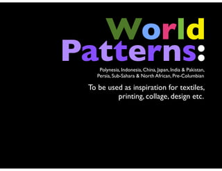 World
Patterns:
     Polynesia, Indonesia, China, Japan, India & Pakistan,
    Persia, Sub-Sahara & North African, Pre-Columbian

 To be used as inspiration for textiles,
          printing, collage, design etc.
 