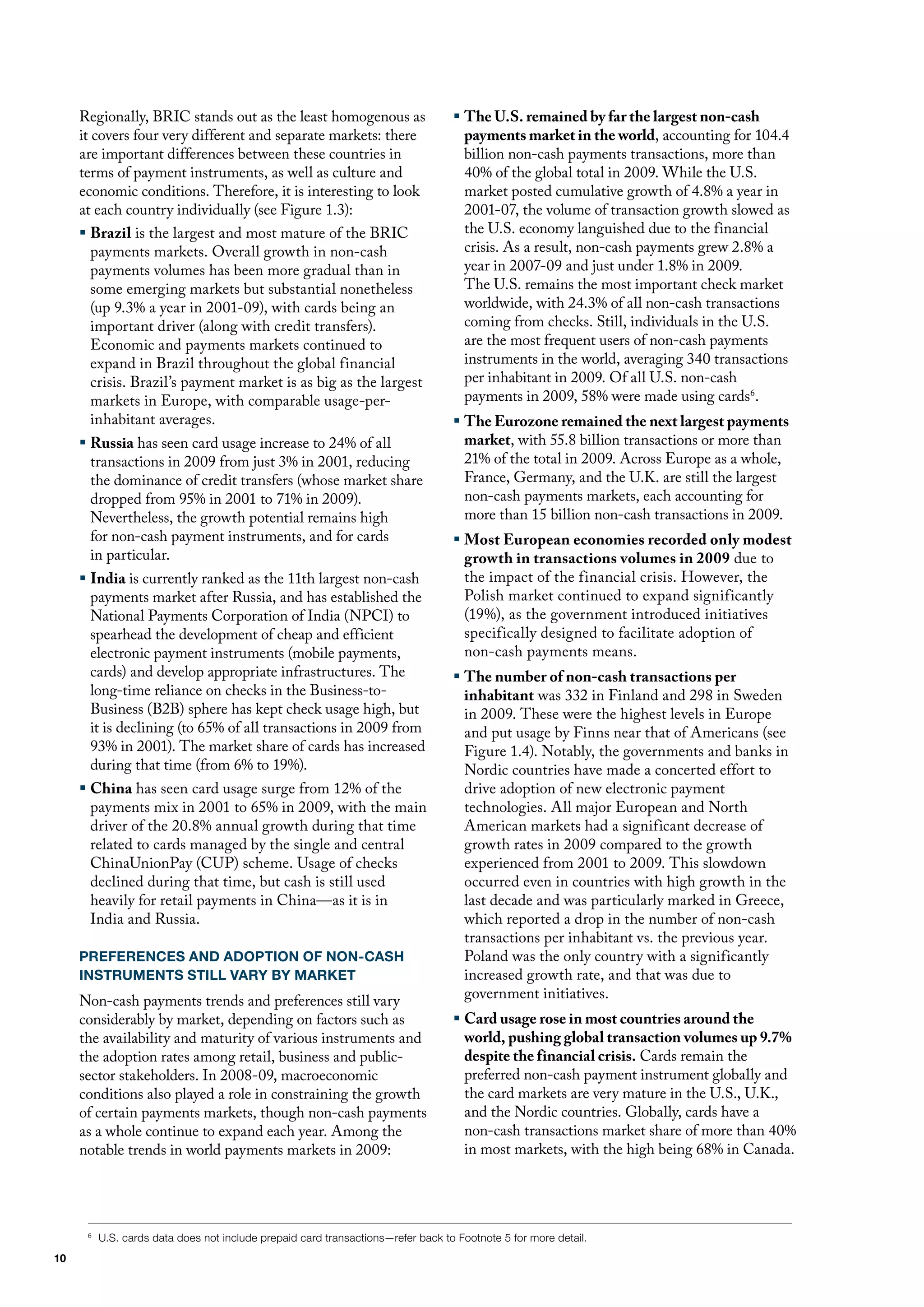 Regionally, BRIC stands out as the least homogenous as                       ƒ The U.S. remained by far the largest non-cash
     it covers four very different and separate markets: there                      payments market in the world, accounting for 104.4
     are important differences between these countries in                           billion non-cash payments transactions, more than
     terms of payment instruments, as well as culture and                           40% of the global total in 2009. While the u.S.
     economic conditions. Therefore, it is interesting to look                      market posted cumulative growth of 4.8% a year in
     at each country individually (see figure 1.3):                                 2001-07, the volume of transaction growth slowed as
     ƒ Brazil is the largest and most mature of the BRIC                            the u.S. economy languished due to the financial
        payments markets. overall growth in non-cash                                crisis. As a result, non-cash payments grew 2.8% a
        payments volumes has been more gradual than in                              year in 2007-09 and just under 1.8% in 2009.
        some emerging markets but substantial nonetheless                           The u.S. remains the most important check market
        (up 9.3% a year in 2001-09), with cards being an                            worldwide, with 24.3% of all non-cash transactions
        important driver (along with credit transfers).                             coming from checks. Still, individuals in the u.S.
        Economic and payments markets continued to                                  are the most frequent users of non-cash payments
        expand in Brazil throughout the global financial                            instruments in the world, averaging 340 transactions
        crisis. Brazil’s payment market is as big as the largest                    per inhabitant in 2009. of all u.S. non-cash
        markets in Europe, with comparable usage-per-                               payments in 2009, 58% were made using cards6.
        inhabitant averages.                                                      ƒ The Eurozone remained the next largest payments
     ƒ Russia has seen card usage increase to 24% of all                            market, with 55.8 billion transactions or more than
       transactions in 2009 from just 3% in 2001, reducing                          21% of the total in 2009. Across Europe as a whole,
       the dominance of credit transfers (whose market share                        france, Germany, and the u.K. are still the largest
       dropped from 95% in 2001 to 71% in 2009).                                    non-cash payments markets, each accounting for
       Nevertheless, the growth potential remains high                              more than 15 billion non-cash transactions in 2009.
       for non-cash payment instruments, and for cards                            ƒ Most European economies recorded only modest
       in particular.                                                               growth in transactions volumes in 2009 due to
     ƒ India is currently ranked as the 11th largest non-cash                       the impact of the financial crisis. however, the
       payments market after Russia, and has established the                        Polish market continued to expand significantly
       National Payments Corporation of India (NPCI) to                             (19%), as the government introduced initiatives
       spearhead the development of cheap and efficient                             specifically designed to facilitate adoption of
       electronic payment instruments (mobile payments,                             non-cash payments means.
       cards) and develop appropriate infrastructures. The                        ƒ The number of non-cash transactions per
       long-time reliance on checks in the Business-to-                             inhabitant was 332 in finland and 298 in Sweden
       Business (B2B) sphere has kept check usage high, but                         in 2009. These were the highest levels in Europe
       it is declining (to 65% of all transactions in 2009 from                     and put usage by finns near that of Americans (see
       93% in 2001). The market share of cards has increased                        figure 1.4). Notably, the governments and banks in
       during that time (from 6% to 19%).                                           Nordic countries have made a concerted effort to
     ƒ China has seen card usage surge from 12% of the                              drive adoption of new electronic payment
       payments mix in 2001 to 65% in 2009, with the main                           technologies. All major European and North
       driver of the 20.8% annual growth during that time                           American markets had a significant decrease of
       related to cards managed by the single and central                           growth rates in 2009 compared to the growth
       ChinaunionPay (CuP) scheme. usage of checks                                  experienced from 2001 to 2009. This slowdown
       declined during that time, but cash is still used                            occurred even in countries with high growth in the
       heavily for retail payments in China—as it is in                             last decade and was particularly marked in Greece,
       India and Russia.                                                            which reported a drop in the number of non-cash
                                                                                    transactions per inhabitant vs. the previous year.
     PREFERENCES AND ADOPTION OF NON-CASH                                           Poland was the only country with a significantly
     INSTRUMENTS STILL VARY BY MARKET                                               increased growth rate, and that was due to
     Non-cash payments trends and preferences still vary                            government initiatives.
     considerably by market, depending on factors such as                         ƒ Card usage rose in most countries around the
     the availability and maturity of various instruments and                       world, pushing global transaction volumes up 9.7%
     the adoption rates among retail, business and public-                          despite the financial crisis. Cards remain the
     sector stakeholders. In 2008-09, macroeconomic                                 preferred non-cash payment instrument globally and
     conditions also played a role in constraining the growth                       the card markets are very mature in the u.S., u.K.,
     of certain payments markets, though non-cash payments                          and the Nordic countries. Globally, cards have a
     as a whole continue to expand each year. Among the                             non-cash transactions market share of more than 40%
     notable trends in world payments markets in 2009:                              in most markets, with the high being 68% in Canada.




      6
          U.S. cards data does not include prepaid card transactions—refer back to Footnote 5 for more detail.
10
 