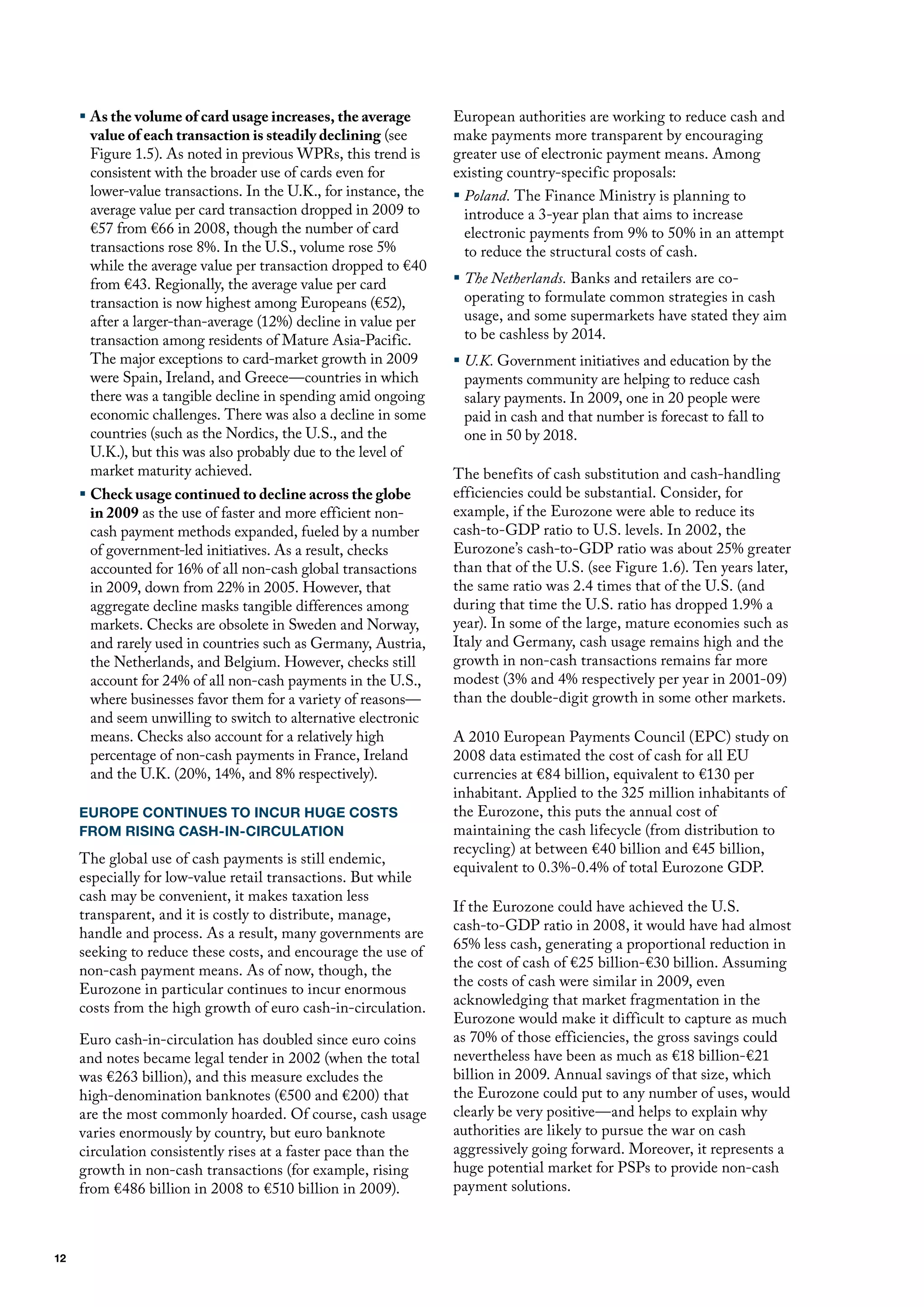 ƒ As the volume of card usage increases, the average         European authorities are working to reduce cash and
       value of each transaction is steadily declining (see       make payments more transparent by encouraging
       figure 1.5). As noted in previous WPRs, this trend is      greater use of electronic payment means. Among
       consistent with the broader use of cards even for          existing country-specific proposals:
       lower-value transactions. In the u.K., for instance, the   ƒ Poland. The finance ministry is planning to
       average value per card transaction dropped in 2009 to        introduce a 3-year plan that aims to increase
       €57 from €66 in 2008, though the number of card              electronic payments from 9% to 50% in an attempt
       transactions rose 8%. In the u.S., volume rose 5%            to reduce the structural costs of cash.
       while the average value per transaction dropped to €40
       from €43. Regionally, the average value per card           ƒ The Netherlands. Banks and retailers are co-
       transaction is now highest among Europeans (€52),            operating to formulate common strategies in cash
       after a larger-than-average (12%) decline in value per       usage, and some supermarkets have stated they aim
       transaction among residents of mature Asia-Pacific.          to be cashless by 2014.
       The major exceptions to card-market growth in 2009         ƒ U.K. Government initiatives and education by the
       were Spain, Ireland, and Greece—countries in which           payments community are helping to reduce cash
       there was a tangible decline in spending amid ongoing        salary payments. In 2009, one in 20 people were
       economic challenges. There was also a decline in some        paid in cash and that number is forecast to fall to
       countries (such as the Nordics, the u.S., and the            one in 50 by 2018.
       u.K.), but this was also probably due to the level of
       market maturity achieved.                                  The benefits of cash substitution and cash-handling
     ƒ Check usage continued to decline across the globe          efficiencies could be substantial. Consider, for
       in 2009 as the use of faster and more efficient non-       example, if the Eurozone were able to reduce its
       cash payment methods expanded, fueled by a number          cash-to-GdP ratio to u.S. levels. In 2002, the
       of government-led initiatives. As a result, checks         Eurozone’s cash-to-GdP ratio was about 25% greater
       accounted for 16% of all non-cash global transactions      than that of the u.S. (see figure 1.6). Ten years later,
       in 2009, down from 22% in 2005. however, that              the same ratio was 2.4 times that of the u.S. (and
       aggregate decline masks tangible differences among         during that time the u.S. ratio has dropped 1.9% a
       markets. Checks are obsolete in Sweden and Norway,         year). In some of the large, mature economies such as
       and rarely used in countries such as Germany, Austria,     Italy and Germany, cash usage remains high and the
       the Netherlands, and Belgium. however, checks still        growth in non-cash transactions remains far more
       account for 24% of all non-cash payments in the u.S.,      modest (3% and 4% respectively per year in 2001-09)
       where businesses favor them for a variety of reasons—      than the double-digit growth in some other markets.
       and seem unwilling to switch to alternative electronic
       means. Checks also account for a relatively high           A 2010 European Payments Council (EPC) study on
       percentage of non-cash payments in france, Ireland         2008 data estimated the cost of cash for all Eu
       and the u.K. (20%, 14%, and 8% respectively).              currencies at €84 billion, equivalent to €130 per
                                                                  inhabitant. Applied to the 325 million inhabitants of
     EUROPE CONTINUES TO INCUR HUGE COSTS                         the Eurozone, this puts the annual cost of
     FROM RISING CASH-IN-CIRCULATION                              maintaining the cash lifecycle (from distribution to
                                                                  recycling) at between €40 billion and €45 billion,
     The global use of cash payments is still endemic,
                                                                  equivalent to 0.3%-0.4% of total Eurozone GdP.
     especially for low-value retail transactions. But while
     cash may be convenient, it makes taxation less
                                                                  If the Eurozone could have achieved the u.S.
     transparent, and it is costly to distribute, manage,
                                                                  cash-to-GdP ratio in 2008, it would have had almost
     handle and process. As a result, many governments are
                                                                  65% less cash, generating a proportional reduction in
     seeking to reduce these costs, and encourage the use of
                                                                  the cost of cash of €25 billion-€30 billion. Assuming
     non-cash payment means. As of now, though, the
                                                                  the costs of cash were similar in 2009, even
     Eurozone in particular continues to incur enormous
                                                                  acknowledging that market fragmentation in the
     costs from the high growth of euro cash-in-circulation.
                                                                  Eurozone would make it difficult to capture as much
     Euro cash-in-circulation has doubled since euro coins        as 70% of those efficiencies, the gross savings could
     and notes became legal tender in 2002 (when the total        nevertheless have been as much as €18 billion-€21
     was €263 billion), and this measure excludes the             billion in 2009. Annual savings of that size, which
     high-denomination banknotes (€500 and €200) that             the Eurozone could put to any number of uses, would
     are the most commonly hoarded. of course, cash usage         clearly be very positive—and helps to explain why
     varies enormously by country, but euro banknote              authorities are likely to pursue the war on cash
     circulation consistently rises at a faster pace than the     aggressively going forward. moreover, it represents a
     growth in non-cash transactions (for example, rising         huge potential market for PSPs to provide non-cash
     from €486 billion in 2008 to €510 billion in 2009).          payment solutions.



12
 