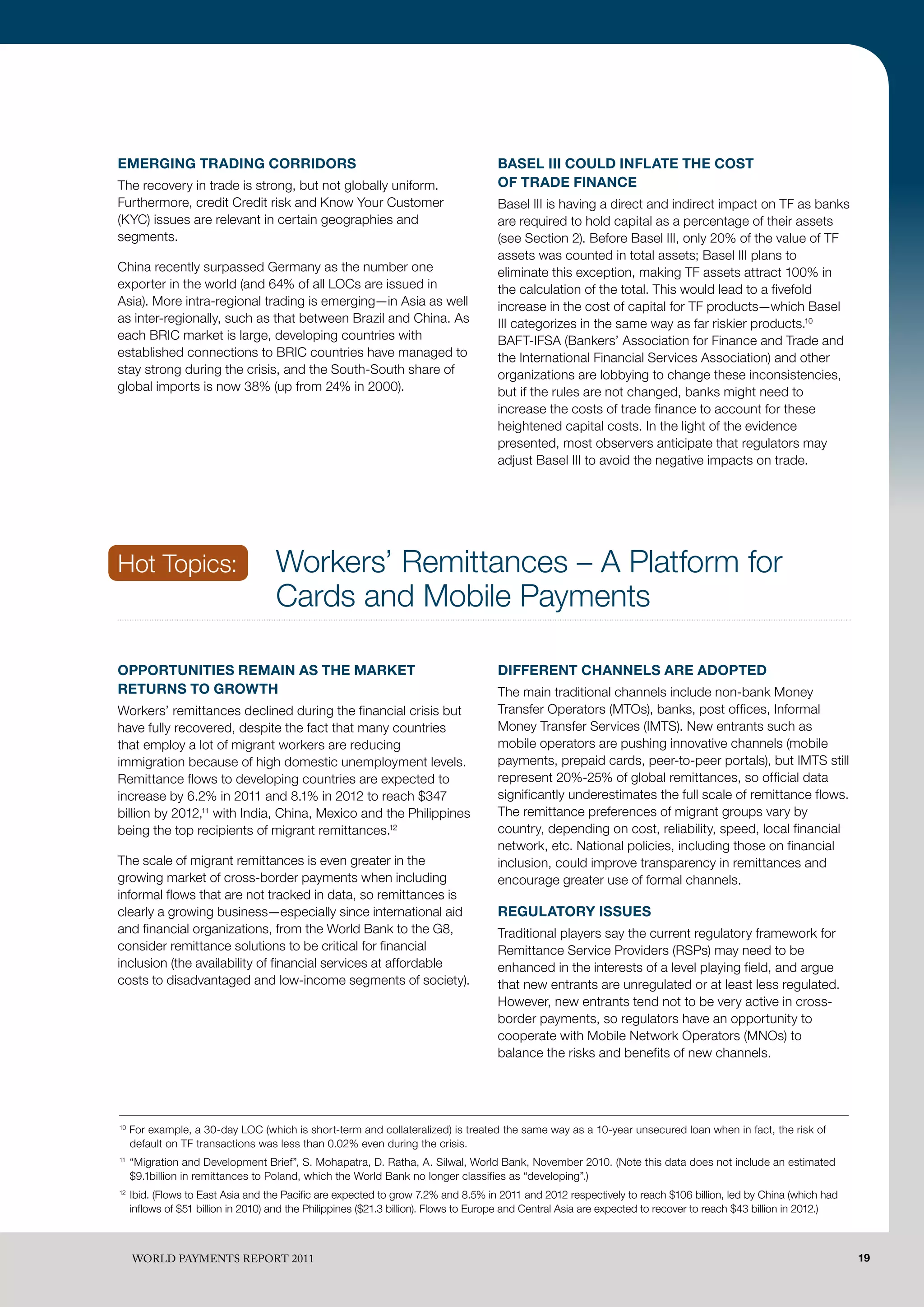 EMERGING TRADING CORRIDORS                                                            BASEL III COULD INFLATE THE COST
The recovery in trade is strong, but not globally uniform.                            OF TRADE FINANCE
Furthermore, credit Credit risk and Know Your Customer                                Basel III is having a direct and indirect impact on TF as banks
(KYC) issues are relevant in certain geographies and                                  are required to hold capital as a percentage of their assets
segments.                                                                             (see Section 2). Before Basel III, only 20% of the value of TF
                                                                                      assets was counted in total assets; Basel III plans to
China recently surpassed Germany as the number one                                    eliminate this exception, making TF assets attract 100% in
exporter in the world (and 64% of all LOCs are issued in                              the calculation of the total. This would lead to a fivefold
Asia). More intra-regional trading is emerging—in Asia as well                        increase in the cost of capital for TF products—which Basel
as inter-regionally, such as that between Brazil and China. As                        III categorizes in the same way as far riskier products.10
each BRIC market is large, developing countries with                                  BAFT-IFSA (Bankers’ Association for Finance and Trade and
established connections to BRIC countries have managed to                             the International Financial Services Association) and other
stay strong during the crisis, and the South-South share of                           organizations are lobbying to change these inconsistencies,
global imports is now 38% (up from 24% in 2000).                                      but if the rules are not changed, banks might need to
                                                                                      increase the costs of trade finance to account for these
                                                                                      heightened capital costs. In the light of the evidence
                                                                                      presented, most observers anticipate that regulators may
                                                                                      adjust Basel III to avoid the negative impacts on trade.




Hot Topics:                          Workers’ Remittances – A Platform for
                                     Cards and Mobile Payments

OPPORTUNITIES REMAIN AS THE MARKET                                                    DIFFERENT CHANNELS ARE ADOPTED
RETURNS TO GROWTH                                                                     The main traditional channels include non-bank Money
Workers’ remittances declined during the financial crisis but                         Transfer Operators (MTOs), banks, post offices, Informal
have fully recovered, despite the fact that many countries                            Money Transfer Services (IMTS). New entrants such as
that employ a lot of migrant workers are reducing                                     mobile operators are pushing innovative channels (mobile
immigration because of high domestic unemployment levels.                             payments, prepaid cards, peer-to-peer portals), but IMTS still
Remittance flows to developing countries are expected to                              represent 20%-25% of global remittances, so official data
increase by 6.2% in 2011 and 8.1% in 2012 to reach $347                               significantly underestimates the full scale of remittance flows.
billion by 2012,11 with India, China, Mexico and the Philippines                      The remittance preferences of migrant groups vary by
being the top recipients of migrant remittances.12                                    country, depending on cost, reliability, speed, local financial
                                                                                      network, etc. National policies, including those on financial
The scale of migrant remittances is even greater in the                               inclusion, could improve transparency in remittances and
growing market of cross-border payments when including                                encourage greater use of formal channels.
informal flows that are not tracked in data, so remittances is
clearly a growing business—especially since international aid                         REGULATORY ISSUES
and financial organizations, from the World Bank to the G8,                           Traditional players say the current regulatory framework for
consider remittance solutions to be critical for financial                            Remittance Service Providers (RSPs) may need to be
inclusion (the availability of financial services at affordable                       enhanced in the interests of a level playing field, and argue
costs to disadvantaged and low-income segments of society).                           that new entrants are unregulated or at least less regulated.
                                                                                      However, new entrants tend not to be very active in cross-
                                                                                      border payments, so regulators have an opportunity to
                                                                                      cooperate with Mobile Network Operators (MNOs) to
                                                                                      balance the risks and benefits of new channels.




10
     For example, a 30-day LOC (which is short-term and collateralized) is treated the same way as a 10-year unsecured loan when in fact, the risk of
     default on TF transactions was less than 0.02% even during the crisis.
11
     “Migration and Development Brief”, S. Mohapatra, D. Ratha, A. Silwal, World Bank, November 2010. (Note this data does not include an estimated
     $9.1billion in remittances to Poland, which the World Bank no longer classifies as “developing”.)
12
     Ibid. (Flows to East Asia and the Pacific are expected to grow 7.2% and 8.5% in 2011 and 2012 respectively to reach $106 billion, led by China (which had
     inflows of $51 billion in 2010) and the Philippines ($21.3 billion). Flows to Europe and Central Asia are expected to recover to reach $43 billion in 2012.)



     WoRld PAymENTS REPoRT 2011                                                                                                                                     19
 