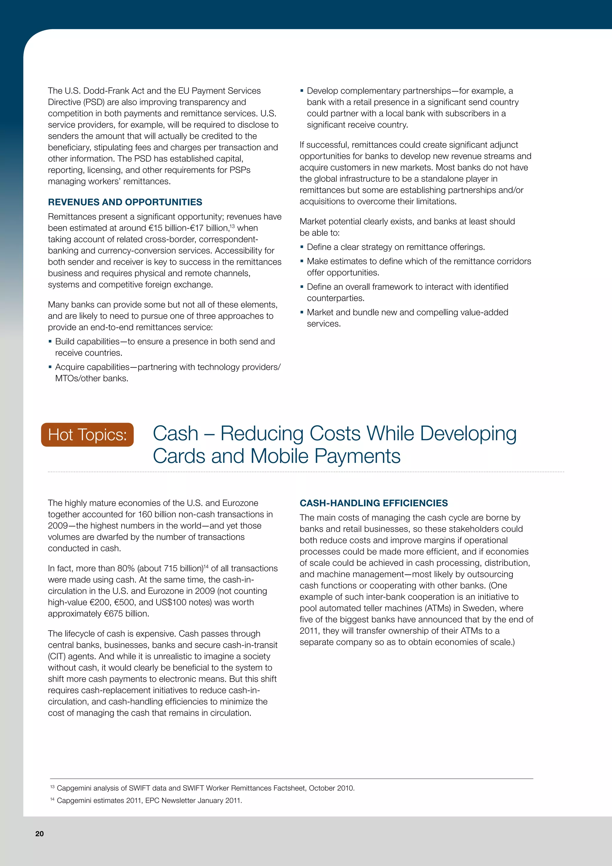 The U.S. Dodd-Frank Act and the EU Payment Services                        ƒ Develop complementary partnerships—for example, a
     Directive (PSD) are also improving transparency and                          bank with a retail presence in a significant send country
     competition in both payments and remittance services. U.S.                   could partner with a local bank with subscribers in a
     service providers, for example, will be required to disclose to              significant receive country.
     senders the amount that will actually be credited to the
     beneficiary, stipulating fees and charges per transaction and              If successful, remittances could create significant adjunct
     other information. The PSD has established capital,                        opportunities for banks to develop new revenue streams and
     reporting, licensing, and other requirements for PSPs                      acquire customers in new markets. Most banks do not have
     managing workers’ remittances.                                             the global infrastructure to be a standalone player in
                                                                                remittances but some are establishing partnerships and/or
     REVENUES AND OPPORTUNITIES                                                 acquisitions to overcome their limitations.
     Remittances present a significant opportunity; revenues have
                                                                                Market potential clearly exists, and banks at least should
     been estimated at around €15 billion-€17 billion,13 when
                                                                                be able to:
     taking account of related cross-border, correspondent-
     banking and currency-conversion services. Accessibility for                ƒ Define a clear strategy on remittance offerings.
     both sender and receiver is key to success in the remittances              ƒ Make estimates to define which of the remittance corridors
     business and requires physical and remote channels,                          offer opportunities.
     systems and competitive foreign exchange.                                  ƒ Define an overall framework to interact with identified
                                                                                  counterparties.
     Many banks can provide some but not all of these elements,
     and are likely to need to pursue one of three approaches to                ƒ Market and bundle new and compelling value-added
     provide an end-to-end remittances service:                                   services.

     ƒ Build capabilities—to ensure a presence in both send and
       receive countries.
     ƒ Acquire capabilities—partnering with technology providers/
       MTOs/other banks.




     Hot Topics:                     Cash – Reducing Costs While Developing
                                     Cards and Mobile Payments

     The highly mature economies of the U.S. and Eurozone                       CASH-HANDLING EFFICIENCIES
     together accounted for 160 billion non-cash transactions in                The main costs of managing the cash cycle are borne by
     2009—the highest numbers in the world—and yet those                        banks and retail businesses, so these stakeholders could
     volumes are dwarfed by the number of transactions                          both reduce costs and improve margins if operational
     conducted in cash.                                                         processes could be made more efficient, and if economies
                                                                                of scale could be achieved in cash processing, distribution,
     In fact, more than 80% (about 715 billion)14 of all transactions
                                                                                and machine management—most likely by outsourcing
     were made using cash. At the same time, the cash-in-
                                                                                cash functions or cooperating with other banks. (One
     circulation in the U.S. and Eurozone in 2009 (not counting
                                                                                example of such inter-bank cooperation is an initiative to
     high-value €200, €500, and US$100 notes) was worth
                                                                                pool automated teller machines (ATMs) in Sweden, where
     approximately €675 billion.
                                                                                five of the biggest banks have announced that by the end of
     The lifecycle of cash is expensive. Cash passes through                    2011, they will transfer ownership of their ATMs to a
     central banks, businesses, banks and secure cash-in-transit                separate company so as to obtain economies of scale.)
     (CIT) agents. And while it is unrealistic to imagine a society
     without cash, it would clearly be beneficial to the system to
     shift more cash payments to electronic means. But this shift
     requires cash-replacement initiatives to reduce cash-in-
     circulation, and cash-handling efficiencies to minimize the
     cost of managing the cash that remains in circulation.




     13
          Capgemini analysis of SWIFT data and SWIFT Worker Remittances Factsheet, October 2010.
     14
          Capgemini estimates 2011, EPC Newsletter January 2011.



20
 