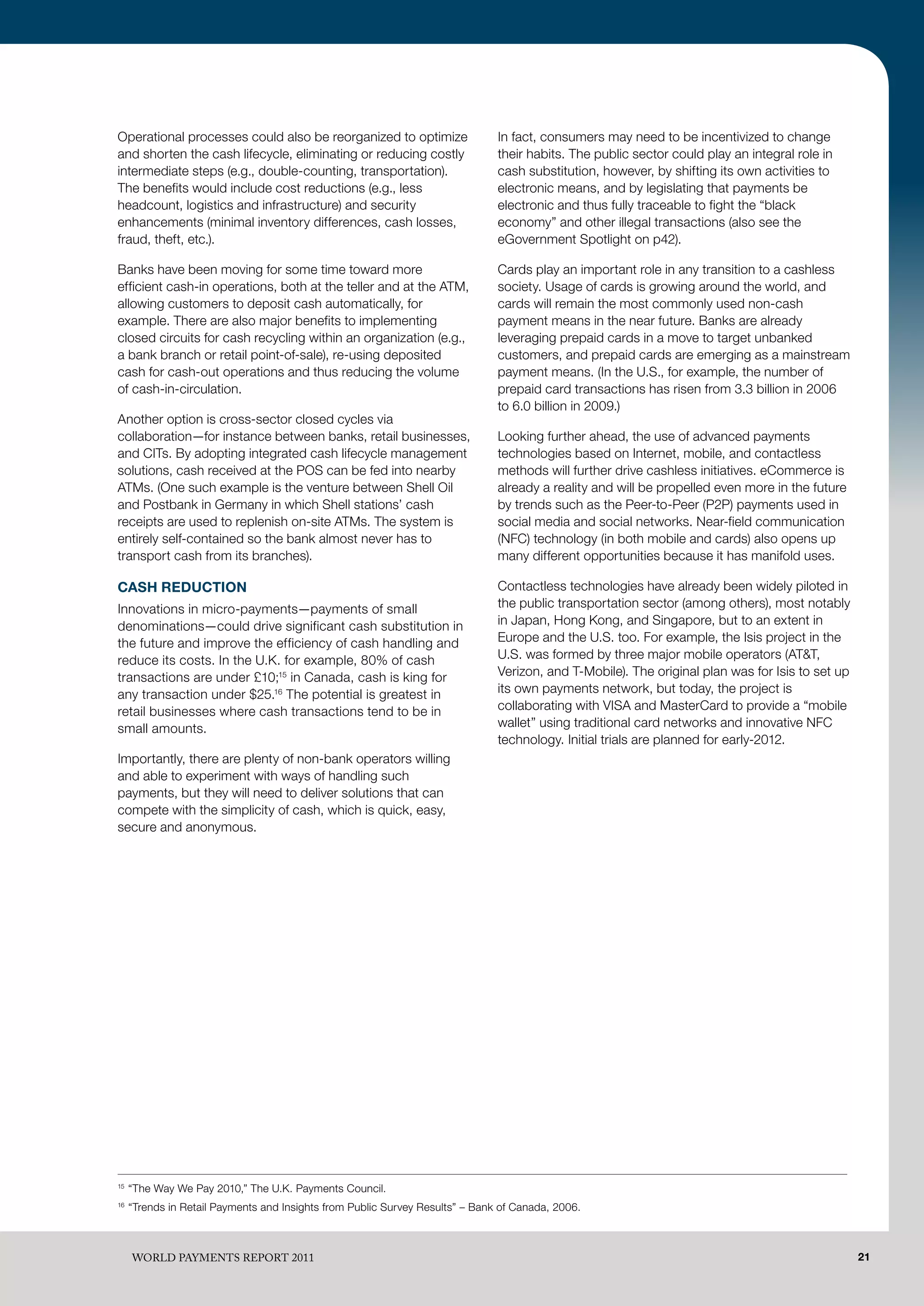 Operational processes could also be reorganized to optimize                    In fact, consumers may need to be incentivized to change
and shorten the cash lifecycle, eliminating or reducing costly                 their habits. The public sector could play an integral role in
intermediate steps (e.g., double-counting, transportation).                    cash substitution, however, by shifting its own activities to
The benefits would include cost reductions (e.g., less                         electronic means, and by legislating that payments be
headcount, logistics and infrastructure) and security                          electronic and thus fully traceable to fight the “black
enhancements (minimal inventory differences, cash losses,                      economy” and other illegal transactions (also see the
fraud, theft, etc.).                                                           eGovernment Spotlight on p42).

Banks have been moving for some time toward more                               Cards play an important role in any transition to a cashless
efficient cash-in operations, both at the teller and at the ATM,               society. Usage of cards is growing around the world, and
allowing customers to deposit cash automatically, for                          cards will remain the most commonly used non-cash
example. There are also major benefits to implementing                         payment means in the near future. Banks are already
closed circuits for cash recycling within an organization (e.g.,               leveraging prepaid cards in a move to target unbanked
a bank branch or retail point-of-sale), re-using deposited                     customers, and prepaid cards are emerging as a mainstream
cash for cash-out operations and thus reducing the volume                      payment means. (In the U.S., for example, the number of
of cash-in-circulation.                                                        prepaid card transactions has risen from 3.3 billion in 2006
                                                                               to 6.0 billion in 2009.)
Another option is cross-sector closed cycles via
collaboration—for instance between banks, retail businesses,                   Looking further ahead, the use of advanced payments
and CITs. By adopting integrated cash lifecycle management                     technologies based on Internet, mobile, and contactless
solutions, cash received at the POS can be fed into nearby                     methods will further drive cashless initiatives. eCommerce is
ATMs. (One such example is the venture between Shell Oil                       already a reality and will be propelled even more in the future
and Postbank in Germany in which Shell stations’ cash                          by trends such as the Peer-to-Peer (P2P) payments used in
receipts are used to replenish on-site ATMs. The system is                     social media and social networks. Near-field communication
entirely self-contained so the bank almost never has to                        (NFC) technology (in both mobile and cards) also opens up
transport cash from its branches).                                             many different opportunities because it has manifold uses.

CASH REDUCTION                                                                 Contactless technologies have already been widely piloted in
Innovations in micro-payments—payments of small                                the public transportation sector (among others), most notably
denominations—could drive significant cash substitution in                     in Japan, Hong Kong, and Singapore, but to an extent in
the future and improve the efficiency of cash handling and                     Europe and the U.S. too. For example, the Isis project in the
reduce its costs. In the U.K. for example, 80% of cash                         U.S. was formed by three major mobile operators (AT&T,
transactions are under £10;15 in Canada, cash is king for                      Verizon, and T-Mobile). The original plan was for Isis to set up
any transaction under $25.16 The potential is greatest in                      its own payments network, but today, the project is
retail businesses where cash transactions tend to be in                        collaborating with VISA and MasterCard to provide a “mobile
small amounts.                                                                 wallet” using traditional card networks and innovative NFC
                                                                               technology. Initial trials are planned for early-2012.
Importantly, there are plenty of non-bank operators willing
and able to experiment with ways of handling such
payments, but they will need to deliver solutions that can
compete with the simplicity of cash, which is quick, easy,
secure and anonymous.




15
     “The Way We Pay 2010,” The U.K. Payments Council.
16
     “Trends in Retail Payments and Insights from Public Survey Results” – Bank of Canada, 2006.



     WoRld PAymENTS REPoRT 2011                                                                                                                   21
 
