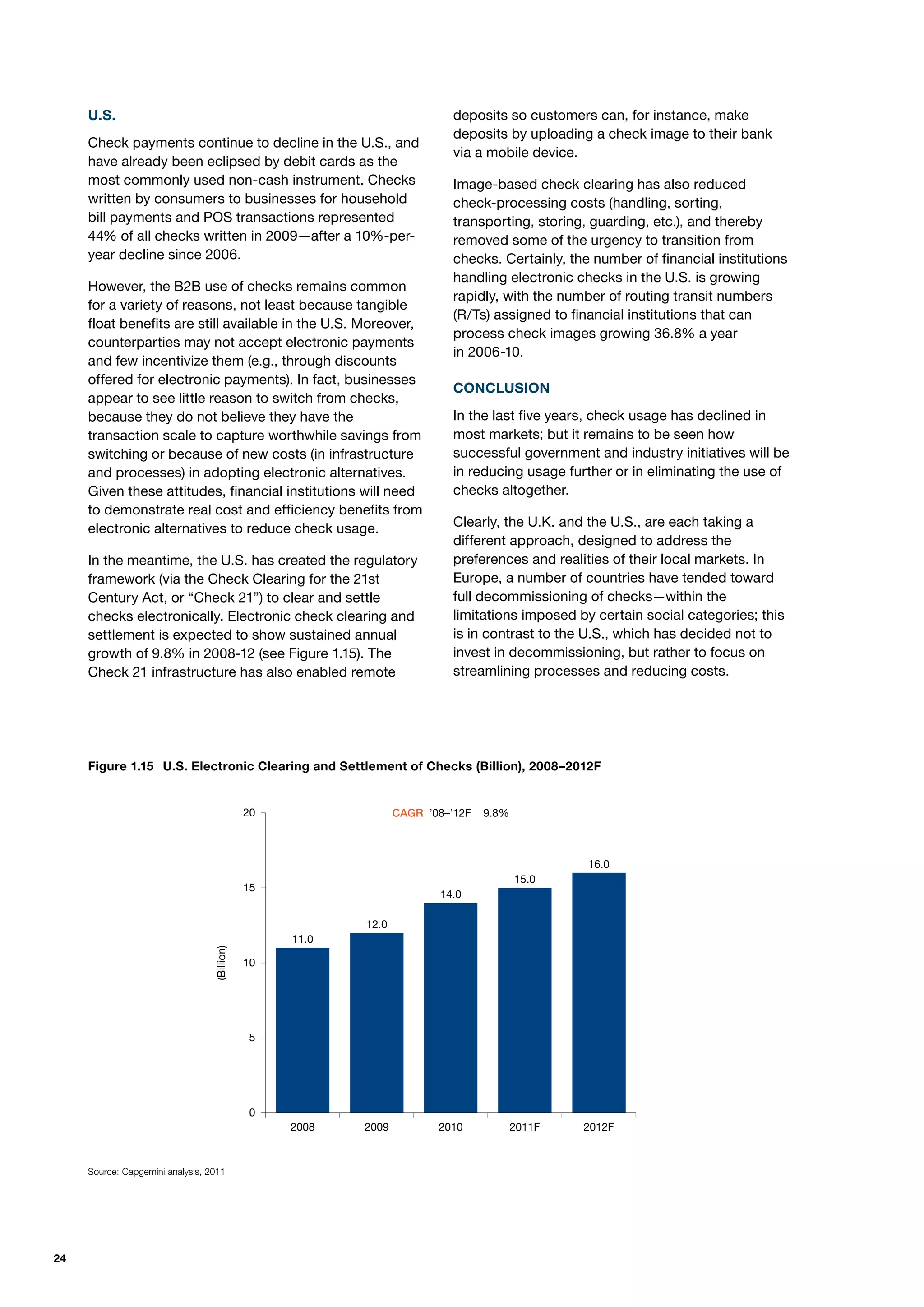 U.S.                                                                  deposits so customers can, for instance, make
                                                                           deposits by uploading a check image to their bank
     Check payments continue to decline in the U.S., and
                                                                           via a mobile device.
     have already been eclipsed by debit cards as the
     most commonly used non-cash instrument. Checks                        Image-based check clearing has also reduced
     written by consumers to businesses for household                      check-processing costs (handling, sorting,
     bill payments and POS transactions represented                        transporting, storing, guarding, etc.), and thereby
     44% of all checks written in 2009—after a 10%-per-                    removed some of the urgency to transition from
     year decline since 2006.                                              checks. Certainly, the number of financial institutions
                                                                           handling electronic checks in the U.S. is growing
     However, the B2B use of checks remains common
                                                                           rapidly, with the number of routing transit numbers
     for a variety of reasons, not least because tangible
                                                                           (R/Ts) assigned to financial institutions that can
     float benefits are still available in the U.S. Moreover,
                                                                           process check images growing 36.8% a year
     counterparties may not accept electronic payments
                                                                           in 2006-10.
     and few incentivize them (e.g., through discounts
     offered for electronic payments). In fact, businesses
                                                                           CONCLUSION
     appear to see little reason to switch from checks,
     because they do not believe they have the                             In the last five years, check usage has declined in
     transaction scale to capture worthwhile savings from                  most markets; but it remains to be seen how
     switching or because of new costs (in infrastructure                  successful government and industry initiatives will be
     and processes) in adopting electronic alternatives.                   in reducing usage further or in eliminating the use of
     Given these attitudes, financial institutions will need               checks altogether.
     to demonstrate real cost and efficiency benefits from
     electronic alternatives to reduce check usage.                        Clearly, the U.K. and the U.S., are each taking a
                                                                           different approach, designed to address the
     In the meantime, the U.S. has created the regulatory                  preferences and realities of their local markets. In
     framework (via the Check Clearing for the 21st                        Europe, a number of countries have tended toward
     Century Act, or “Check 21”) to clear and settle                       full decommissioning of checks—within the
     checks electronically. Electronic check clearing and                  limitations imposed by certain social categories; this
     settlement is expected to show sustained annual                       is in contrast to the U.S., which has decided not to
     growth of 9.8% in 2008-12 (see Figure 1.15). The                      invest in decommissioning, but rather to focus on
     Check 21 infrastructure has also enabled remote                       streamlining processes and reducing costs.




     Figure 1.15 U.S. Electronic1.15. U.S. Electronic Clearing and Settlement of2008–2012F
                         FIGURE Clearing and Settlement of Checks (Billion), Cheques (Billion), 2008–2012F



                                              20                 CAGR ’08–’12F   9.8%



                                                                                                 16.0
                                                                                        15.0
                                              15
                                                                        14.0

                                                          12.0
                                                   11.0
                                  (Billion)




                                              10




                                               5




                                               0
                                                   2008   2009          2010            2011F   2012F



     Source: Capgemini analysis, 2011




24
 