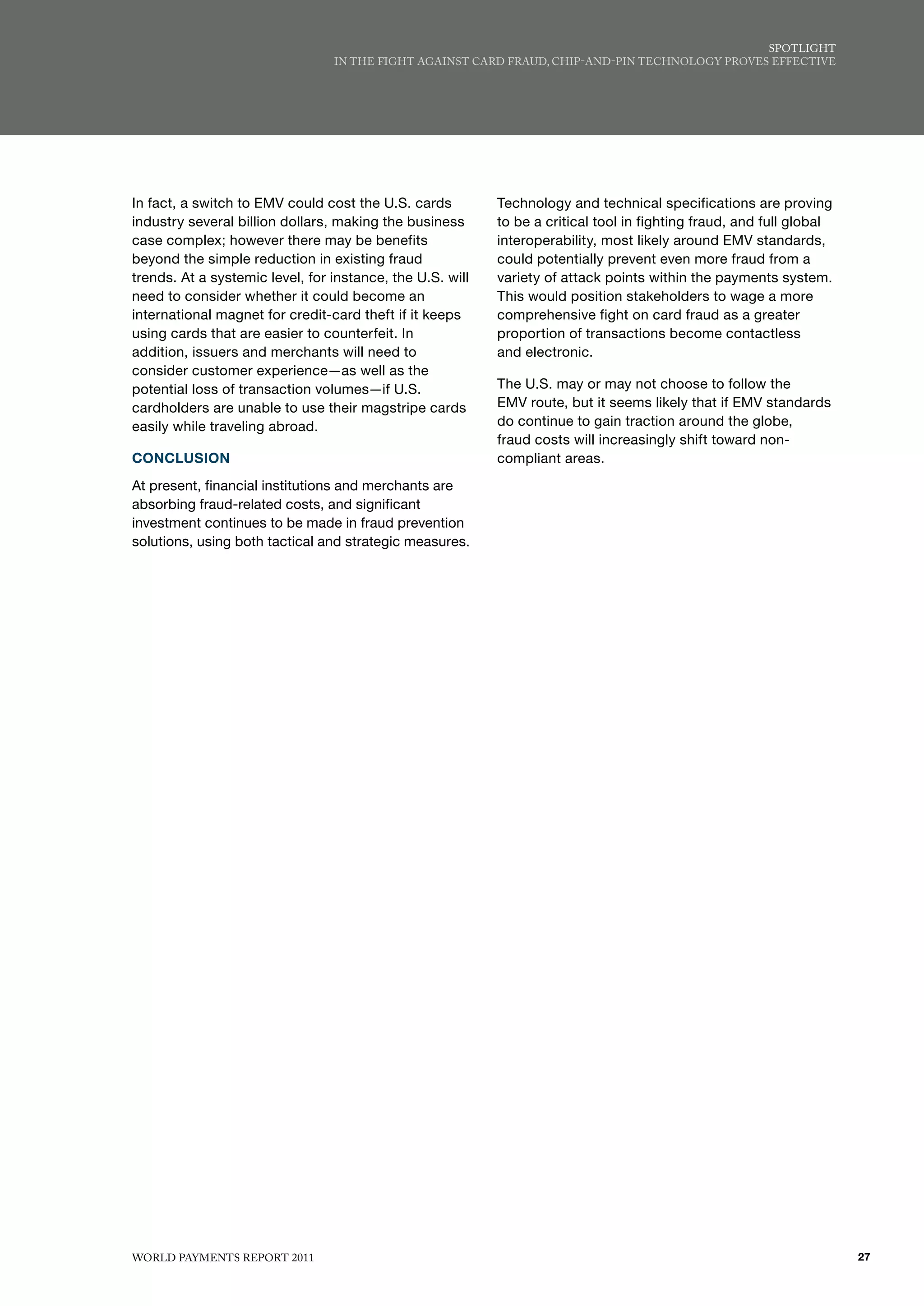 SPoTlIGhT
                                 IN ThE fIGhT AGAINST CARd fRAud, ChIP-ANd-PIN TEChNoloGy PRovES EffECTIvE




In fact, a switch to EMV could cost the U.S. cards         Technology and technical specifications are proving
industry several billion dollars, making the business      to be a critical tool in fighting fraud, and full global
case complex; however there may be benefits                interoperability, most likely around EMV standards,
beyond the simple reduction in existing fraud              could potentially prevent even more fraud from a
trends. At a systemic level, for instance, the U.S. will   variety of attack points within the payments system.
need to consider whether it could become an                This would position stakeholders to wage a more
international magnet for credit-card theft if it keeps     comprehensive fight on card fraud as a greater
using cards that are easier to counterfeit. In             proportion of transactions become contactless
addition, issuers and merchants will need to               and electronic.
consider customer experience—as well as the
potential loss of transaction volumes—if U.S.              The U.S. may or may not choose to follow the
cardholders are unable to use their magstripe cards        EMV route, but it seems likely that if EMV standards
easily while traveling abroad.                             do continue to gain traction around the globe,
                                                           fraud costs will increasingly shift toward non-
CONCLUSION                                                 compliant areas.
At present, financial institutions and merchants are
absorbing fraud-related costs, and significant
investment continues to be made in fraud prevention
solutions, using both tactical and strategic measures.




WoRld PAymENTS REPoRT 2011                                                                                            27
 