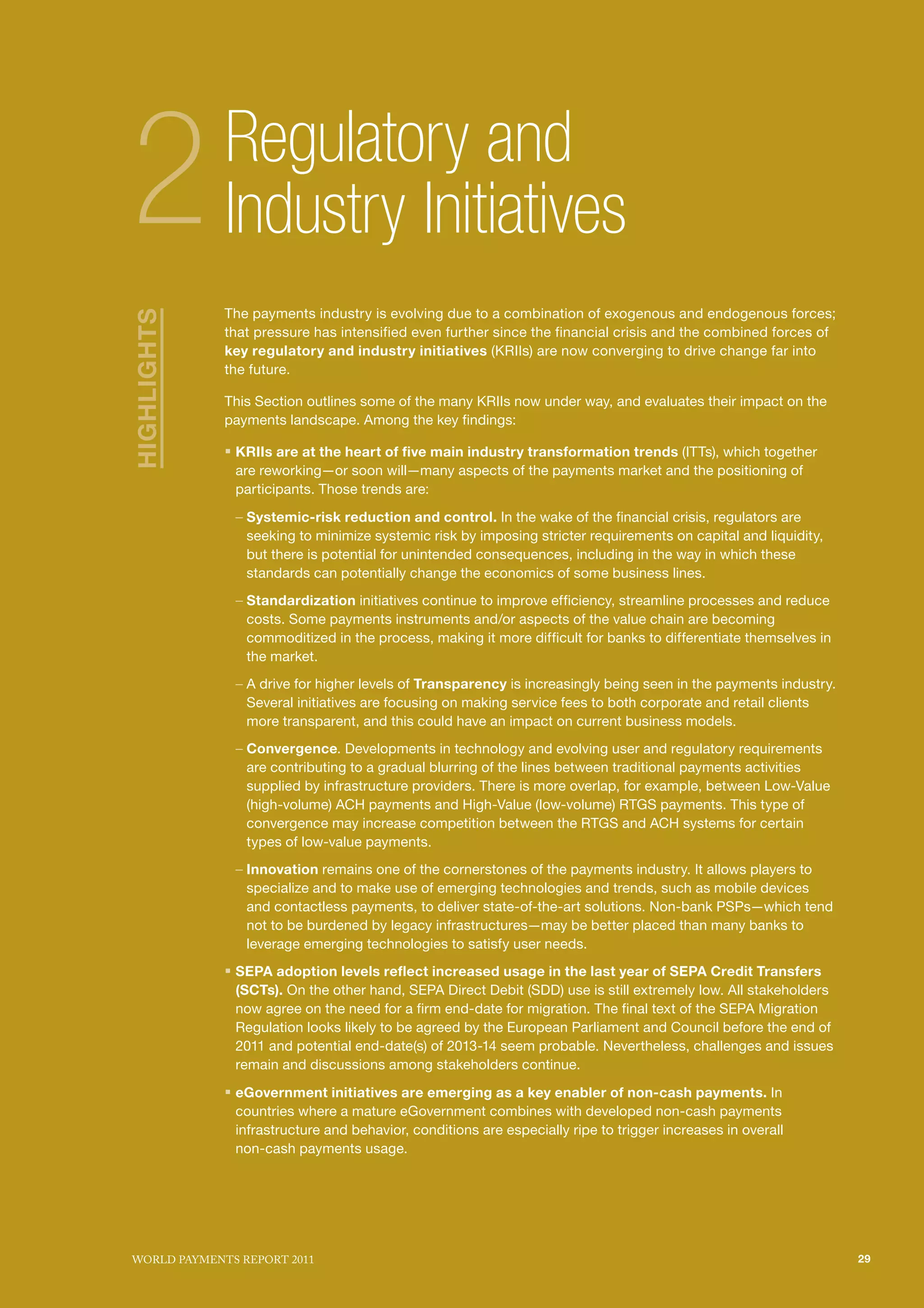 SECTIoN TITlE l1
                                                                                                SECTIoN TITlE l2




2            Regulatory and
             Industry Initiatives
             The payments industry is evolving due to a combination of exogenous and endogenous forces;
HIGHLIGHTS




             that pressure has intensified even further since the financial crisis and the combined forces of
             key regulatory and industry initiatives (KRIIs) are now converging to drive change far into
             the future.

             This Section outlines some of the many KRIIs now under way, and evaluates their impact on the
             payments landscape. Among the key findings:

             ƒ KRIIs are at the heart of five main industry transformation trends (ITTs), which together
              are reworking—or soon will—many aspects of the payments market and the positioning of
              participants. Those trends are:

              – Systemic-risk reduction and control. In the wake of the financial crisis, regulators are
                seeking to minimize systemic risk by imposing stricter requirements on capital and liquidity,
                but there is potential for unintended consequences, including in the way in which these
                standards can potentially change the economics of some business lines.
              – Standardization initiatives continue to improve efficiency, streamline processes and reduce
                costs. Some payments instruments and/or aspects of the value chain are becoming
                commoditized in the process, making it more difficult for banks to differentiate themselves in
                the market.
              – A drive for higher levels of Transparency is increasingly being seen in the payments industry.
                Several initiatives are focusing on making service fees to both corporate and retail clients
                more transparent, and this could have an impact on current business models.
              – Convergence. Developments in technology and evolving user and regulatory requirements
                are contributing to a gradual blurring of the lines between traditional payments activities
                supplied by infrastructure providers. There is more overlap, for example, between Low-Value
                (high-volume) ACH payments and High-Value (low-volume) RTGS payments. This type of
                convergence may increase competition between the RTGS and ACH systems for certain
                types of low-value payments.
              – Innovation remains one of the cornerstones of the payments industry. It allows players to
                specialize and to make use of emerging technologies and trends, such as mobile devices
                and contactless payments, to deliver state-of-the-art solutions. Non-bank PSPs—which tend
                not to be burdened by legacy infrastructures—may be better placed than many banks to
                leverage emerging technologies to satisfy user needs.
             ƒ SEPA adoption levels reflect increased usage in the last year of SEPA Credit Transfers
              (SCTs). On the other hand, SEPA Direct Debit (SDD) use is still extremely low. All stakeholders
              now agree on the need for a firm end-date for migration. The final text of the SEPA Migration
              Regulation looks likely to be agreed by the European Parliament and Council before the end of
              2011 and potential end-date(s) of 2013-14 seem probable. Nevertheless, challenges and issues
              remain and discussions among stakeholders continue.

             ƒ eGovernment initiatives are emerging as a key enabler of non-cash payments. In
              countries where a mature eGovernment combines with developed non-cash payments
              infrastructure and behavior, conditions are especially ripe to trigger increases in overall
              non-cash payments usage.




WoRld PAymENTS REPoRT 2011                                                                                         29
 