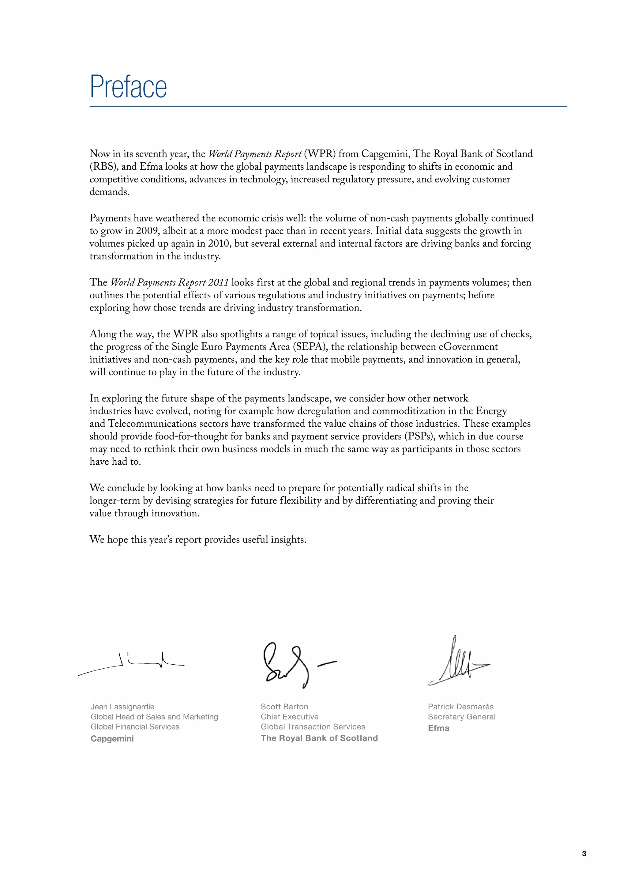 Preface
Now in its seventh year, the World Payments Report (WPR) from Capgemini, The Royal Bank of Scotland
(RBS), and Efma looks at how the global payments landscape is responding to shifts in economic and
competitive conditions, advances in technology, increased regulatory pressure, and evolving customer
demands.

Payments have weathered the economic crisis well: the volume of non-cash payments globally continued
to grow in 2009, albeit at a more modest pace than in recent years. Initial data suggests the growth in
volumes picked up again in 2010, but several external and internal factors are driving banks and forcing
transformation in the industry.

The World Payments Report 2011 looks first at the global and regional trends in payments volumes; then
outlines the potential effects of various regulations and industry initiatives on payments; before
exploring how those trends are driving industry transformation.

Along the way, the WPR also spotlights a range of topical issues, including the declining use of checks,
the progress of the Single Euro Payments Area (SEPA), the relationship between eGovernment
initiatives and non-cash payments, and the key role that mobile payments, and innovation in general,
will continue to play in the future of the industry.

In exploring the future shape of the payments landscape, we consider how other network
industries have evolved, noting for example how deregulation and commoditization in the Energy
and Telecommunications sectors have transformed the value chains of those industries. These examples
should provide food-for-thought for banks and payment service providers (PSPs), which in due course
may need to rethink their own business models in much the same way as participants in those sectors
have had to.

We conclude by looking at how banks need to prepare for potentially radical shifts in the
longer-term by devising strategies for future flexibility and by differentiating and proving their
value through innovation.

We hope this year’s report provides useful insights.




Jean Lassignardie                        Scott Barton                             Patrick Desmarès
Global Head of Sales and Marketing       Chief Executive                          Secretary General
Global Financial Services                Global Transaction Services              Efma
Capgemini                                The Royal Bank of Scotland




                                                                                                           3
 