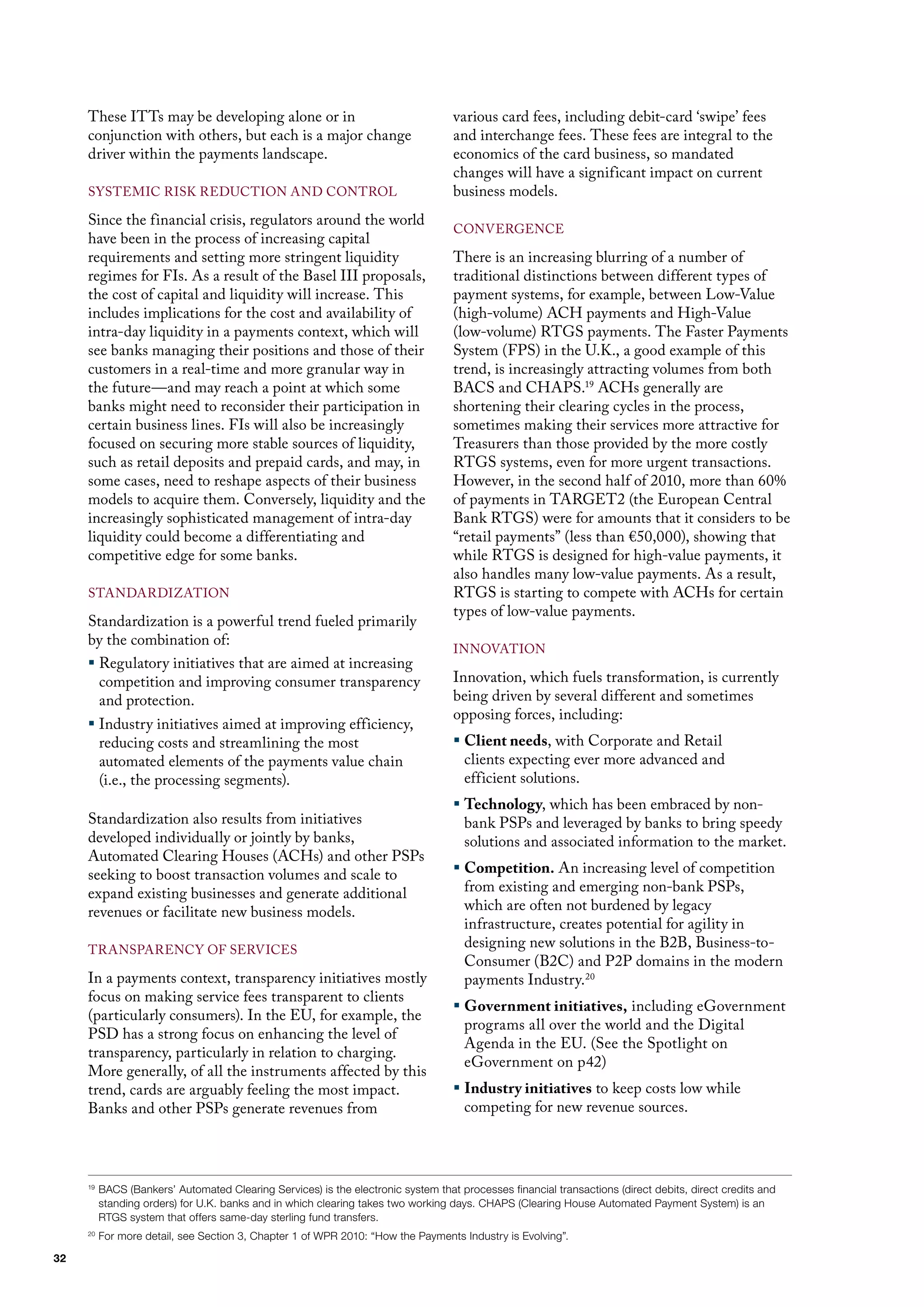 These ITTs may be developing alone or in                                      various card fees, including debit-card ‘swipe’ fees
     conjunction with others, but each is a major change                           and interchange fees. These fees are integral to the
     driver within the payments landscape.                                         economics of the card business, so mandated
                                                                                   changes will have a significant impact on current
     SySTEmIC RISK REduCTIoN ANd CoNTRol                                           business models.
     Since the financial crisis, regulators around the world
                                                                                   CoNvERGENCE
     have been in the process of increasing capital
     requirements and setting more stringent liquidity                             There is an increasing blurring of a number of
     regimes for fIs. As a result of the Basel III proposals,                      traditional distinctions between different types of
     the cost of capital and liquidity will increase. This                         payment systems, for example, between low-value
     includes implications for the cost and availability of                        (high-volume) ACh payments and high-value
     intra-day liquidity in a payments context, which will                         (low-volume) RTGS payments. The faster Payments
     see banks managing their positions and those of their                         System (fPS) in the u.K., a good example of this
     customers in a real-time and more granular way in                             trend, is increasingly attracting volumes from both
     the future—and may reach a point at which some                                BACS and ChAPS.19 AChs generally are
     banks might need to reconsider their participation in                         shortening their clearing cycles in the process,
     certain business lines. fIs will also be increasingly                         sometimes making their services more attractive for
     focused on securing more stable sources of liquidity,                         Treasurers than those provided by the more costly
     such as retail deposits and prepaid cards, and may, in                        RTGS systems, even for more urgent transactions.
     some cases, need to reshape aspects of their business                         however, in the second half of 2010, more than 60%
     models to acquire them. Conversely, liquidity and the                         of payments in TARGET2 (the European Central
     increasingly sophisticated management of intra-day                            Bank RTGS) were for amounts that it considers to be
     liquidity could become a differentiating and                                  “retail payments” (less than €50,000), showing that
     competitive edge for some banks.                                              while RTGS is designed for high-value payments, it
                                                                                   also handles many low-value payments. As a result,
     STANdARdIZATIoN                                                               RTGS is starting to compete with AChs for certain
                                                                                   types of low-value payments.
     Standardization is a powerful trend fueled primarily
     by the combination of:
                                                                                   INNovATIoN
     ƒ Regulatory initiatives that are aimed at increasing
       competition and improving consumer transparency                             Innovation, which fuels transformation, is currently
       and protection.                                                             being driven by several different and sometimes
                                                                                   opposing forces, including:
     ƒ Industry initiatives aimed at improving efficiency,
       reducing costs and streamlining the most                                    ƒ Client needs, with Corporate and Retail
       automated elements of the payments value chain                                clients expecting ever more advanced and
       (i.e., the processing segments).                                              efficient solutions.
                                                                                   ƒ Technology, which has been embraced by non-
     Standardization also results from initiatives                                   bank PSPs and leveraged by banks to bring speedy
     developed individually or jointly by banks,                                     solutions and associated information to the market.
     Automated Clearing houses (AChs) and other PSPs
     seeking to boost transaction volumes and scale to                             ƒ Competition. An increasing level of competition
     expand existing businesses and generate additional                              from existing and emerging non-bank PSPs,
     revenues or facilitate new business models.                                     which are often not burdened by legacy
                                                                                     infrastructure, creates potential for agility in
     TRANSPARENCy of SERvICES
                                                                                     designing new solutions in the B2B, Business-to-
                                                                                     Consumer (B2C) and P2P domains in the modern
     In a payments context, transparency initiatives mostly                          payments Industry.20
     focus on making service fees transparent to clients
                                                                                   ƒ Government initiatives, including eGovernment
     (particularly consumers). In the Eu, for example, the
                                                                                     programs all over the world and the digital
     PSd has a strong focus on enhancing the level of
                                                                                     Agenda in the Eu. (See the Spotlight on
     transparency, particularly in relation to charging.
                                                                                     eGovernment on p42)
     more generally, of all the instruments affected by this
     trend, cards are arguably feeling the most impact.                            ƒ Industry initiatives to keep costs low while
     Banks and other PSPs generate revenues from                                     competing for new revenue sources.




     19
          BACS (Bankers’ Automated Clearing Services) is the electronic system that processes financial transactions (direct debits, direct credits and
          standing orders) for U.K. banks and in which clearing takes two working days. CHAPS (Clearing House Automated Payment System) is an
          RTGS system that offers same-day sterling fund transfers.
     20
          For more detail, see Section 3, Chapter 1 of WPR 2010: “How the Payments Industry is Evolving”.

32
 
