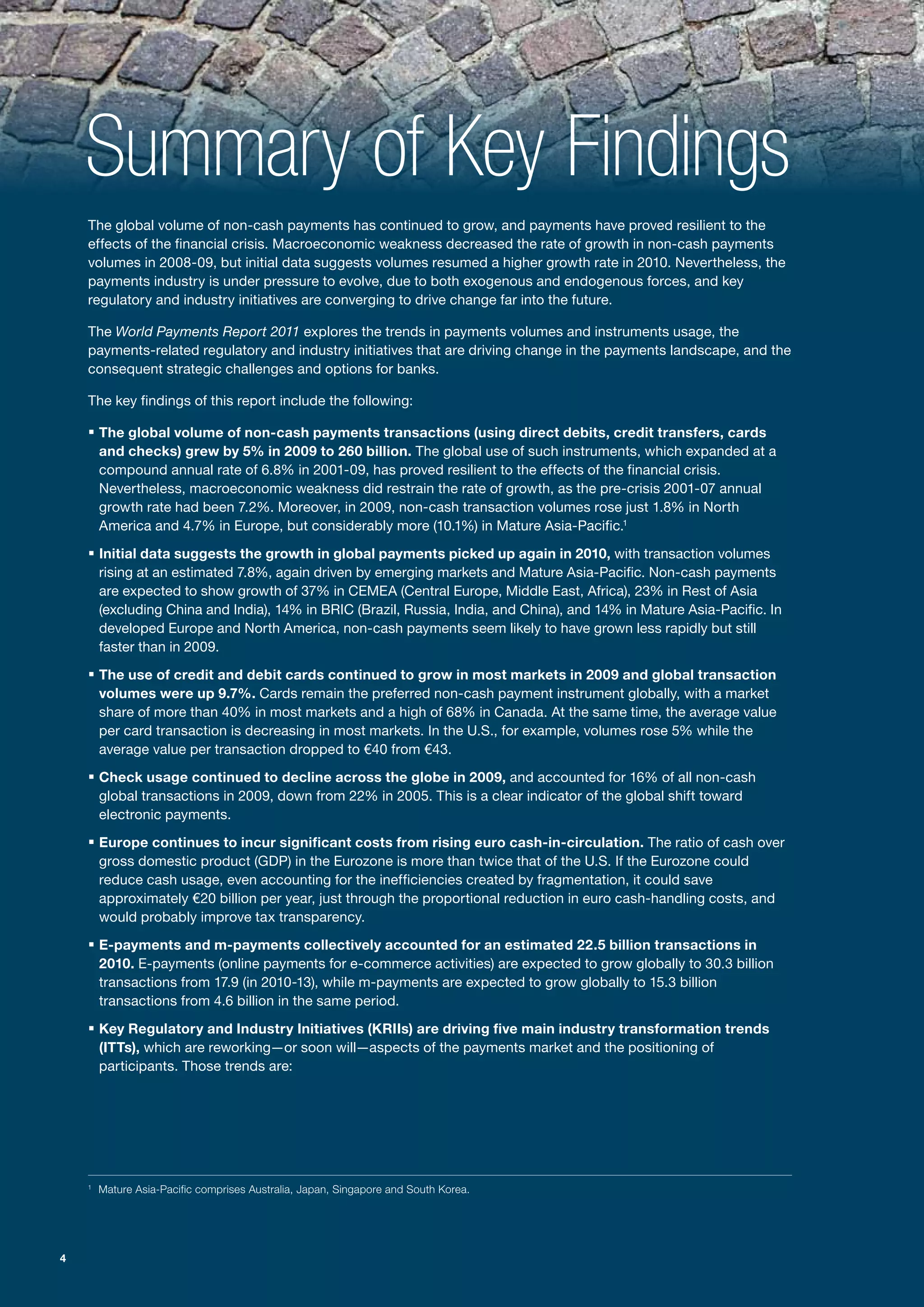 Summary of Key Findings
    The global volume of non-cash payments has continued to grow, and payments have proved resilient to the
    effects of the financial crisis. Macroeconomic weakness decreased the rate of growth in non-cash payments
    volumes in 2008-09, but initial data suggests volumes resumed a higher growth rate in 2010. Nevertheless, the
    payments industry is under pressure to evolve, due to both exogenous and endogenous forces, and key
    regulatory and industry initiatives are converging to drive change far into the future.

    The World Payments Report 2011 explores the trends in payments volumes and instruments usage, the
    payments-related regulatory and industry initiatives that are driving change in the payments landscape, and the
    consequent strategic challenges and options for banks.

    The key findings of this report include the following:

    ƒ The global volume of non-cash payments transactions (using direct debits, credit transfers, cards
        and checks) grew by 5% in 2009 to 260 billion. The global use of such instruments, which expanded at a
        compound annual rate of 6.8% in 2001-09, has proved resilient to the effects of the financial crisis.
        Nevertheless, macroeconomic weakness did restrain the rate of growth, as the pre-crisis 2001-07 annual
        growth rate had been 7.2%. Moreover, in 2009, non-cash transaction volumes rose just 1.8% in North
        America and 4.7% in Europe, but considerably more (10.1%) in Mature Asia-Pacific.1

    ƒ Initial data suggests the growth in global payments picked up again in 2010, with transaction volumes
        rising at an estimated 7.8%, again driven by emerging markets and Mature Asia-Pacific. Non-cash payments
        are expected to show growth of 37% in CEMEA (Central Europe, Middle East, Africa), 23% in Rest of Asia
        (excluding China and India), 14% in BRIC (Brazil, Russia, India, and China), and 14% in Mature Asia-Pacific. In
        developed Europe and North America, non-cash payments seem likely to have grown less rapidly but still
        faster than in 2009.

    ƒ The use of credit and debit cards continued to grow in most markets in 2009 and global transaction
        volumes were up 9.7%. Cards remain the preferred non-cash payment instrument globally, with a market
        share of more than 40% in most markets and a high of 68% in Canada. At the same time, the average value
        per card transaction is decreasing in most markets. In the U.S., for example, volumes rose 5% while the
        average value per transaction dropped to €40 from €43.

    ƒ Check usage continued to decline across the globe in 2009, and accounted for 16% of all non-cash
        global transactions in 2009, down from 22% in 2005. This is a clear indicator of the global shift toward
        electronic payments.

    ƒ Europe continues to incur significant costs from rising euro cash-in-circulation. The ratio of cash over
        gross domestic product (GDP) in the Eurozone is more than twice that of the U.S. If the Eurozone could
        reduce cash usage, even accounting for the inefficiencies created by fragmentation, it could save
        approximately €20 billion per year, just through the proportional reduction in euro cash-handling costs, and
        would probably improve tax transparency.

    ƒ E-payments and m-payments collectively accounted for an estimated 22.5 billion transactions in
        2010. E-payments (online payments for e-commerce activities) are expected to grow globally to 30.3 billion
        transactions from 17.9 (in 2010-13), while m-payments are expected to grow globally to 15.3 billion
        transactions from 4.6 billion in the same period.

    ƒ Key Regulatory and Industry Initiatives (KRIIs) are driving five main industry transformation trends
        (ITTs), which are reworking—or soon will—aspects of the payments market and the positioning of
        participants. Those trends are:




    1
        Mature Asia-Pacific comprises Australia, Japan, Singapore and South Korea.




4
 