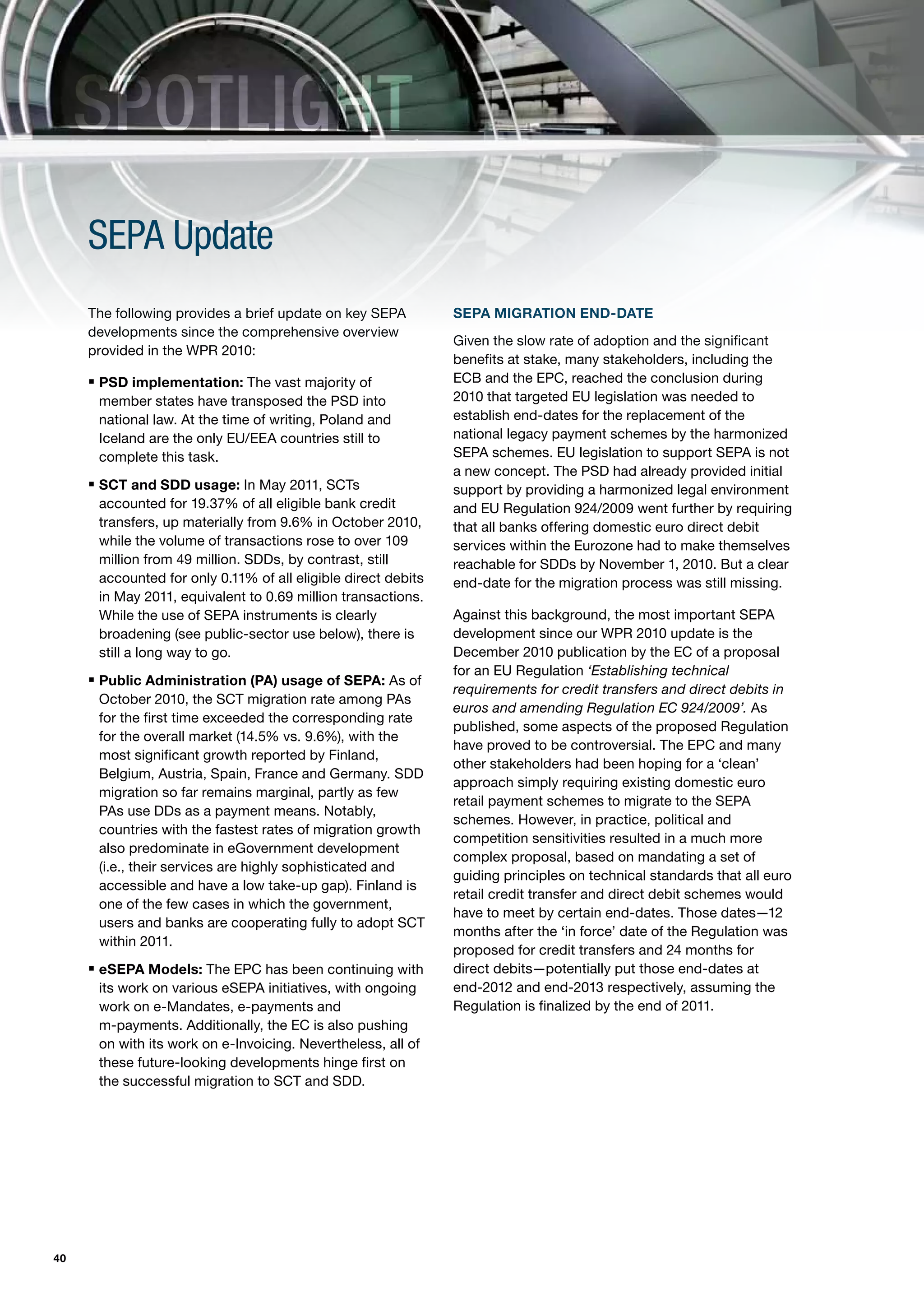 SPOTLIGHT
     SEPA Update
     The following provides a brief update on key SEPA         SEPA MIGRATION END-DATE
     developments since the comprehensive overview
                                                               Given the slow rate of adoption and the significant
     provided in the WPR 2010:
                                                               benefits at stake, many stakeholders, including the
     ƒ PSD implementation: The vast majority of                ECB and the EPC, reached the conclusion during
      member states have transposed the PSD into               2010 that targeted EU legislation was needed to
      national law. At the time of writing, Poland and         establish end-dates for the replacement of the
      Iceland are the only EU/EEA countries still to           national legacy payment schemes by the harmonized
      complete this task.                                      SEPA schemes. EU legislation to support SEPA is not
                                                               a new concept. The PSD had already provided initial
     ƒ SCT and SDD usage: In May 2011, SCTs                    support by providing a harmonized legal environment
      accounted for 19.37% of all eligible bank credit         and EU Regulation 924/2009 went further by requiring
      transfers, up materially from 9.6% in October 2010,      that all banks offering domestic euro direct debit
      while the volume of transactions rose to over 109        services within the Eurozone had to make themselves
      million from 49 million. SDDs, by contrast, still        reachable for SDDs by November 1, 2010. But a clear
      accounted for only 0.11% of all eligible direct debits   end-date for the migration process was still missing.
      in May 2011, equivalent to 0.69 million transactions.
      While the use of SEPA instruments is clearly             Against this background, the most important SEPA
      broadening (see public-sector use below), there is       development since our WPR 2010 update is the
      still a long way to go.                                  December 2010 publication by the EC of a proposal
                                                               for an EU Regulation ‘Establishing technical
     ƒ Public Administration (PA) usage of SEPA: As of
                                                               requirements for credit transfers and direct debits in
      October 2010, the SCT migration rate among PAs
                                                               euros and amending Regulation EC 924/2009’. As
      for the first time exceeded the corresponding rate
                                                               published, some aspects of the proposed Regulation
      for the overall market (14.5% vs. 9.6%), with the
                                                               have proved to be controversial. The EPC and many
      most significant growth reported by Finland,
                                                               other stakeholders had been hoping for a ‘clean’
      Belgium, Austria, Spain, France and Germany. SDD
                                                               approach simply requiring existing domestic euro
      migration so far remains marginal, partly as few
                                                               retail payment schemes to migrate to the SEPA
      PAs use DDs as a payment means. Notably,
                                                               schemes. However, in practice, political and
      countries with the fastest rates of migration growth
                                                               competition sensitivities resulted in a much more
      also predominate in eGovernment development
                                                               complex proposal, based on mandating a set of
      (i.e., their services are highly sophisticated and
                                                               guiding principles on technical standards that all euro
      accessible and have a low take-up gap). Finland is
                                                               retail credit transfer and direct debit schemes would
      one of the few cases in which the government,
                                                               have to meet by certain end-dates. Those dates—12
      users and banks are cooperating fully to adopt SCT
                                                               months after the ‘in force’ date of the Regulation was
      within 2011.
                                                               proposed for credit transfers and 24 months for
     ƒ eSEPA Models: The EPC has been continuing with          direct debits—potentially put those end-dates at
      its work on various eSEPA initiatives, with ongoing      end-2012 and end-2013 respectively, assuming the
      work on e-Mandates, e-payments and                       Regulation is finalized by the end of 2011.
      m-payments. Additionally, the EC is also pushing
      on with its work on e-Invoicing. Nevertheless, all of
      these future-looking developments hinge first on
      the successful migration to SCT and SDD.




40
 