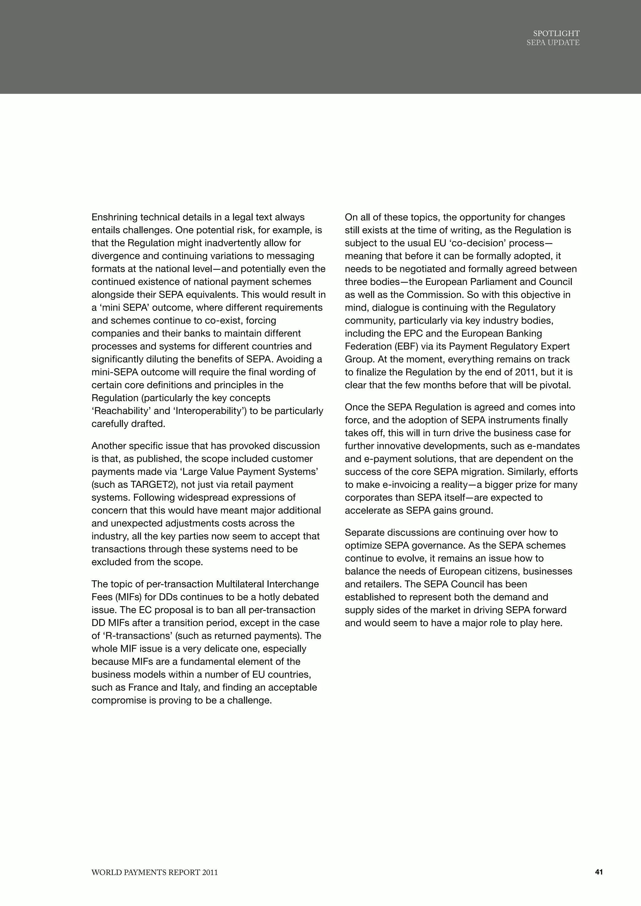 SPoTlIGhT
                                                                                                        SEPA uPdATE




Enshrining technical details in a legal text always         On all of these topics, the opportunity for changes
entails challenges. One potential risk, for example, is     still exists at the time of writing, as the Regulation is
that the Regulation might inadvertently allow for           subject to the usual EU ‘co-decision’ process—
divergence and continuing variations to messaging           meaning that before it can be formally adopted, it
formats at the national level—and potentially even the      needs to be negotiated and formally agreed between
continued existence of national payment schemes             three bodies—the European Parliament and Council
alongside their SEPA equivalents. This would result in      as well as the Commission. So with this objective in
a ‘mini SEPA’ outcome, where different requirements         mind, dialogue is continuing with the Regulatory
and schemes continue to co-exist, forcing                   community, particularly via key industry bodies,
companies and their banks to maintain different             including the EPC and the European Banking
processes and systems for different countries and           Federation (EBF) via its Payment Regulatory Expert
significantly diluting the benefits of SEPA. Avoiding a     Group. At the moment, everything remains on track
mini-SEPA outcome will require the final wording of         to finalize the Regulation by the end of 2011, but it is
certain core definitions and principles in the              clear that the few months before that will be pivotal.
Regulation (particularly the key concepts
‘Reachability’ and ‘Interoperability’) to be particularly   Once the SEPA Regulation is agreed and comes into
carefully drafted.                                          force, and the adoption of SEPA instruments finally
                                                            takes off, this will in turn drive the business case for
Another specific issue that has provoked discussion         further innovative developments, such as e-mandates
is that, as published, the scope included customer          and e-payment solutions, that are dependent on the
payments made via ‘Large Value Payment Systems’             success of the core SEPA migration. Similarly, efforts
(such as TARGET2), not just via retail payment              to make e-invoicing a reality—a bigger prize for many
systems. Following widespread expressions of                corporates than SEPA itself—are expected to
concern that this would have meant major additional         accelerate as SEPA gains ground.
and unexpected adjustments costs across the
industry, all the key parties now seem to accept that       Separate discussions are continuing over how to
transactions through these systems need to be               optimize SEPA governance. As the SEPA schemes
excluded from the scope.                                    continue to evolve, it remains an issue how to
                                                            balance the needs of European citizens, businesses
The topic of per-transaction Multilateral Interchange       and retailers. The SEPA Council has been
Fees (MIFs) for DDs continues to be a hotly debated         established to represent both the demand and
issue. The EC proposal is to ban all per-transaction        supply sides of the market in driving SEPA forward
DD MIFs after a transition period, except in the case       and would seem to have a major role to play here.
of ‘R-transactions’ (such as returned payments). The
whole MIF issue is a very delicate one, especially
because MIFs are a fundamental element of the
business models within a number of EU countries,
such as France and Italy, and finding an acceptable
compromise is proving to be a challenge.




WoRld PAymENTS REPoRT 2011                                                                                              41
 