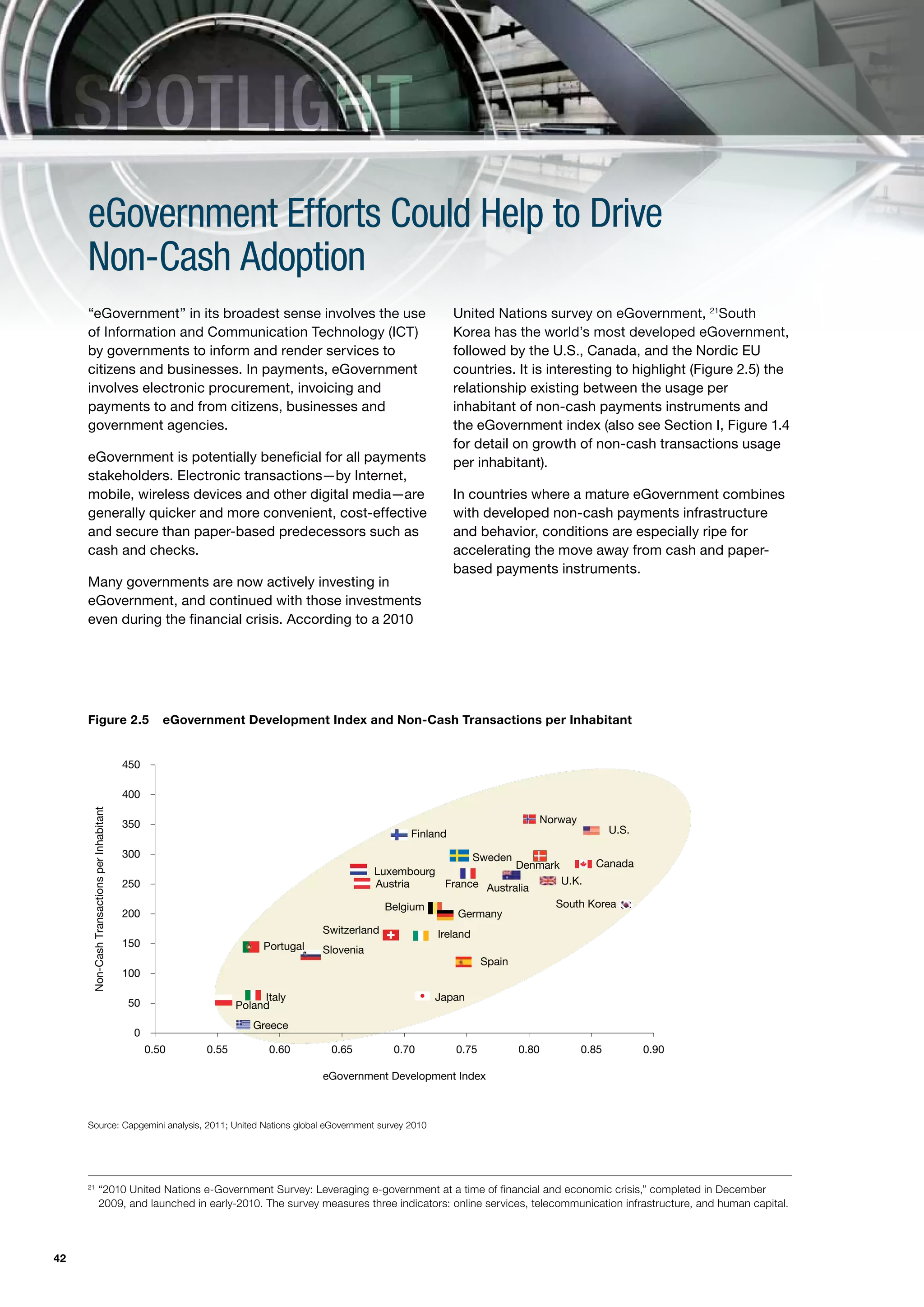 SPOTLIGHT
     eGovernment Efforts Could Help to Drive
     Non-Cash Adoption
     “eGovernment” in its broadest sense involves the use                                                 United Nations survey on eGovernment, 21South
     of Information and Communication Technology (ICT)                                                    Korea has the world’s most developed eGovernment,
     by governments to inform and render services to                                                      followed by the U.S., Canada, and the Nordic EU
     citizens and businesses. In payments, eGovernment                                                    countries. It is interesting to highlight (Figure 2.5) the
     involves electronic procurement, invoicing and                                                       relationship existing between the usage per
     payments to and from citizens, businesses and                                                        inhabitant of non-cash payments instruments and
     government agencies.                                                                                 the eGovernment index (also see Section I, Figure 1.4
                                                                                                          for detail on growth of non-cash transactions usage
     eGovernment is potentially beneficial for all payments                                               per inhabitant).
     stakeholders. Electronic transactions—by Internet,
     mobile, wireless devices and other digital media—are                                                 In countries where a mature eGovernment combines
     generally quicker and more convenient, cost-effective                                                with developed non-cash payments infrastructure
     and secure than paper-based predecessors such as                                                     and behavior, conditions are especially ripe for
     cash and checks.                                                                                     accelerating the move away from cash and paper-
                                                                                                          based payments instruments.
     Many governments are now actively investing in
     eGovernment, and continued with those investments
     even during the financial crisis. According to a 2010




     Figure 2.5 eGovernmentDevelopment Index and Non-Cash Transactions perper Inhabitant
     FIGURE 2.5. eGovernment Development Index and Non-Cash Transactions Inhabitant


                                             450

                                             400
      Non-Cash Transactions per Inhabitant




                                             350                                                                            Norway
                                                                                                Finland                                     U.S.

                                             300                                                              Sweden
                                                                                                                     Denmark      Canada
                                                                                           Luxembourg
                                             250                                           Austria      France Australia     U.K.

                                                                                             Belgium                       South Korea
                                             200                                                           Germany
                                                                                 Switzerland          Ireland
                                             150                      Portugal   Slovenia
                                                                                                                 Spain
                                             100

                                                                      Italy                         Japan
                                              50                 Poland
                                                                    Greece
                                               0
                                                   0.50   0.55         0.60       0.65       0.70         0.75           0.80        0.85          0.90

                                                                                 eGovernment Development Index



     Source: Capgemini analysis, 2011; United Nations global eGovernment survey 2010




     21
                      “2010 United Nations e-Government Survey: Leveraging e-government at a time of financial and economic crisis,” completed in December
                      2009, and launched in early-2010. The survey measures three indicators: online services, telecommunication infrastructure, and human capital.




42
 