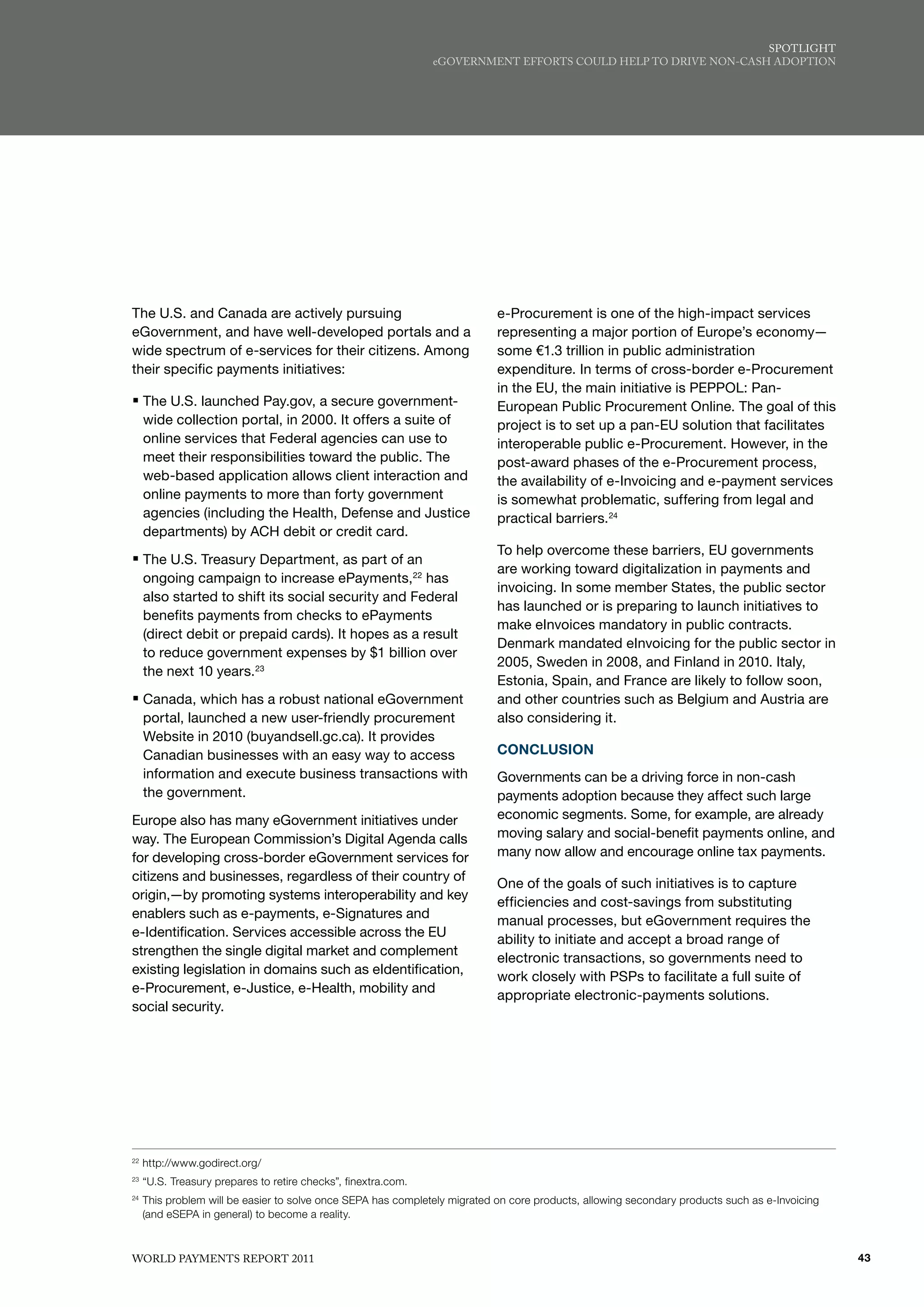 SPoTlIGhT
                                                                eGovERNmENT EffoRTS Could hElP To dRIvE NoN-CASh AdoPTIoN




The U.S. and Canada are actively pursuing                                   e-Procurement is one of the high-impact services
eGovernment, and have well-developed portals and a                          representing a major portion of Europe’s economy—
wide spectrum of e-services for their citizens. Among                       some €1.3 trillion in public administration
their specific payments initiatives:                                        expenditure. In terms of cross-border e-Procurement
                                                                            in the EU, the main initiative is PEPPOL: Pan-
ƒ The U.S. launched Pay.gov, a secure government-                           European Public Procurement Online. The goal of this
     wide collection portal, in 2000. It offers a suite of                  project is to set up a pan-EU solution that facilitates
     online services that Federal agencies can use to                       interoperable public e-Procurement. However, in the
     meet their responsibilities toward the public. The                     post-award phases of the e-Procurement process,
     web-based application allows client interaction and                    the availability of e-Invoicing and e-payment services
     online payments to more than forty government                          is somewhat problematic, suffering from legal and
     agencies (including the Health, Defense and Justice                    practical barriers.24
     departments) by ACH debit or credit card.
                                                                            To help overcome these barriers, EU governments
ƒ The U.S. Treasury Department, as part of an
                                                                            are working toward digitalization in payments and
     ongoing campaign to increase ePayments,22 has
                                                                            invoicing. In some member States, the public sector
     also started to shift its social security and Federal
                                                                            has launched or is preparing to launch initiatives to
     benefits payments from checks to ePayments
                                                                            make eInvoices mandatory in public contracts.
     (direct debit or prepaid cards). It hopes as a result
                                                                            Denmark mandated eInvoicing for the public sector in
     to reduce government expenses by $1 billion over
                                                                            2005, Sweden in 2008, and Finland in 2010. Italy,
     the next 10 years.23
                                                                            Estonia, Spain, and France are likely to follow soon,
ƒ Canada, which has a robust national eGovernment                           and other countries such as Belgium and Austria are
     portal, launched a new user-friendly procurement                       also considering it.
     Website in 2010 (buyandsell.gc.ca). It provides
     Canadian businesses with an easy way to access                         CONCLUSION
     information and execute business transactions with                     Governments can be a driving force in non-cash
     the government.                                                        payments adoption because they affect such large
Europe also has many eGovernment initiatives under                          economic segments. Some, for example, are already
way. The European Commission’s Digital Agenda calls                         moving salary and social-benefit payments online, and
for developing cross-border eGovernment services for                        many now allow and encourage online tax payments.
citizens and businesses, regardless of their country of
                                                                            One of the goals of such initiatives is to capture
origin,—by promoting systems interoperability and key
                                                                            efficiencies and cost-savings from substituting
enablers such as e-payments, e-Signatures and
                                                                            manual processes, but eGovernment requires the
e-Identification. Services accessible across the EU
                                                                            ability to initiate and accept a broad range of
strengthen the single digital market and complement
                                                                            electronic transactions, so governments need to
existing legislation in domains such as eIdentification,
                                                                            work closely with PSPs to facilitate a full suite of
e-Procurement, e-Justice, e-Health, mobility and
                                                                            appropriate electronic-payments solutions.
social security.




22
     http://www.godirect.org/
23
     “U.S. Treasury prepares to retire checks”, finextra.com.
24
     This problem will be easier to solve once SEPA has completely migrated on core products, allowing secondary products such as e-Invoicing
     (and eSEPA in general) to become a reality.



WoRld PAymENTS REPoRT 2011                                                                                                                      43
 