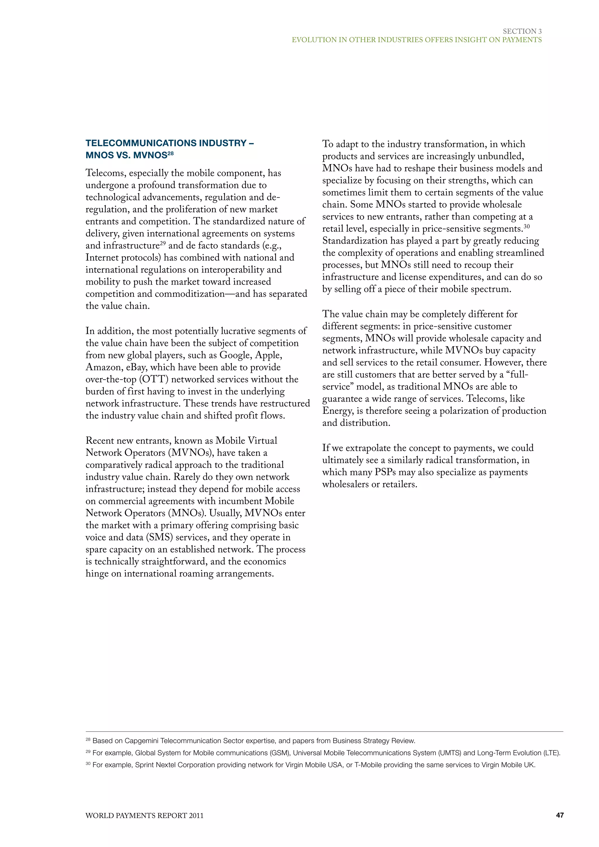 SECTIoN 3
                                                                   EvoluTIoN IN oThER INduSTRIES offERS INSIGhT oN PAymENTS




TELECOMMUNICATIONS INDUSTRY –                                                To adapt to the industry transformation, in which
MNOS VS. MVNOS28                                                             products and services are increasingly unbundled,
Telecoms, especially the mobile component, has                               mNos have had to reshape their business models and
undergone a profound transformation due to                                   specialize by focusing on their strengths, which can
technological advancements, regulation and de-                               sometimes limit them to certain segments of the value
regulation, and the proliferation of new market                              chain. Some mNos started to provide wholesale
entrants and competition. The standardized nature of                         services to new entrants, rather than competing at a
delivery, given international agreements on systems                          retail level, especially in price-sensitive segments. 30
and infrastructure29 and de facto standards (e.g.,                           Standardization has played a part by greatly reducing
Internet protocols) has combined with national and                           the complexity of operations and enabling streamlined
international regulations on interoperability and                            processes, but mNos still need to recoup their
mobility to push the market toward increased                                 infrastructure and license expenditures, and can do so
competition and commoditization—and has separated                            by selling off a piece of their mobile spectrum.
the value chain.
                                                                             The value chain may be completely different for
In addition, the most potentially lucrative segments of                      different segments: in price-sensitive customer
the value chain have been the subject of competition                         segments, mNos will provide wholesale capacity and
from new global players, such as Google, Apple,                              network infrastructure, while mvNos buy capacity
Amazon, eBay, which have been able to provide                                and sell services to the retail consumer. however, there
over-the-top (oTT) networked services without the                            are still customers that are better served by a “full-
burden of first having to invest in the underlying                           service” model, as traditional mNos are able to
network infrastructure. These trends have restructured                       guarantee a wide range of services. Telecoms, like
the industry value chain and shifted profit flows.                           Energy, is therefore seeing a polarization of production
                                                                             and distribution.
Recent new entrants, known as mobile virtual
Network operators (mvNos), have taken a                                      If we extrapolate the concept to payments, we could
comparatively radical approach to the traditional                            ultimately see a similarly radical transformation, in
industry value chain. Rarely do they own network                             which many PSPs may also specialize as payments
infrastructure; instead they depend for mobile access                        wholesalers or retailers.
on commercial agreements with incumbent mobile
Network operators (mNos). usually, mvNos enter
the market with a primary offering comprising basic
voice and data (SmS) services, and they operate in
spare capacity on an established network. The process
is technically straightforward, and the economics
hinge on international roaming arrangements.




28
     Based on Capgemini Telecommunication Sector expertise, and papers from Business Strategy Review.
29
     For example, Global System for Mobile communications (GSM), Universal Mobile Telecommunications System (UMTS) and Long-Term Evolution (LTE).
30
     For example, Sprint Nextel Corporation providing network for Virgin Mobile USA, or T-Mobile providing the same services to Virgin Mobile UK.




WoRld PAymENTS REPoRT 2011                                                                                                                          47
 