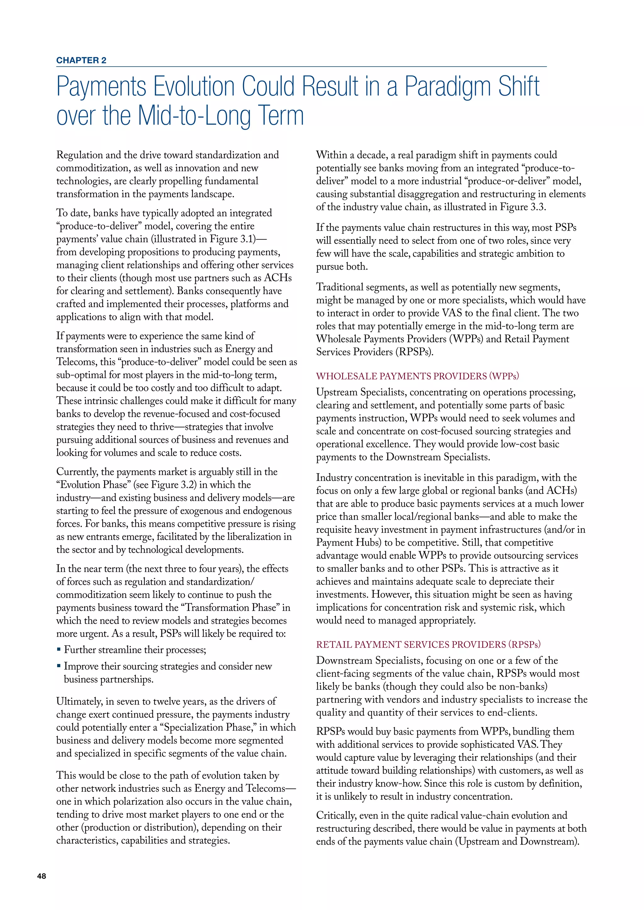 CHAPTER 2


     Payments Evolution Could Result in a Paradigm Shift
     over the Mid-to-Long Term
     Regulation and the drive toward standardization and            Within a decade, a real paradigm shift in payments could
     commoditization, as well as innovation and new                 potentially see banks moving from an integrated “produce-to-
     technologies, are clearly propelling fundamental               deliver” model to a more industrial “produce-or-deliver” model,
     transformation in the payments landscape.                      causing substantial disaggregation and restructuring in elements
                                                                    of the industry value chain, as illustrated in figure 3.3.
     To date, banks have typically adopted an integrated
     “produce-to-deliver” model, covering the entire                If the payments value chain restructures in this way, most PSPs
     payments’ value chain (illustrated in figure 3.1)—             will essentially need to select from one of two roles, since very
     from developing propositions to producing payments,            few will have the scale, capabilities and strategic ambition to
     managing client relationships and offering other services      pursue both.
     to their clients (though most use partners such as AChs
     for clearing and settlement). Banks consequently have          Traditional segments, as well as potentially new segments,
     crafted and implemented their processes, platforms and         might be managed by one or more specialists, which would have
     applications to align with that model.                         to interact in order to provide vAS to the final client. The two
                                                                    roles that may potentially emerge in the mid-to-long term are
     If payments were to experience the same kind of                Wholesale Payments Providers (WPPs) and Retail Payment
     transformation seen in industries such as Energy and           Services Providers (RPSPs).
     Telecoms, this “produce-to-deliver” model could be seen as
     sub-optimal for most players in the mid-to-long term,          WholESAlE PAymENTS PRovIdERS (WPPs)
     because it could be too costly and too difficult to adapt.     upstream Specialists, concentrating on operations processing,
     These intrinsic challenges could make it difficult for many    clearing and settlement, and potentially some parts of basic
     banks to develop the revenue-focused and cost-focused          payments instruction, WPPs would need to seek volumes and
     strategies they need to thrive—strategies that involve         scale and concentrate on cost-focused sourcing strategies and
     pursuing additional sources of business and revenues and       operational excellence. They would provide low-cost basic
     looking for volumes and scale to reduce costs.                 payments to the downstream Specialists.
     Currently, the payments market is arguably still in the
                                                                    Industry concentration is inevitable in this paradigm, with the
     “Evolution Phase” (see figure 3.2) in which the
                                                                    focus on only a few large global or regional banks (and AChs)
     industry—and existing business and delivery models—are
                                                                    that are able to produce basic payments services at a much lower
     starting to feel the pressure of exogenous and endogenous
                                                                    price than smaller local/regional banks—and able to make the
     forces. for banks, this means competitive pressure is rising
                                                                    requisite heavy investment in payment infrastructures (and/or in
     as new entrants emerge, facilitated by the liberalization in
                                                                    Payment hubs) to be competitive. Still, that competitive
     the sector and by technological developments.
                                                                    advantage would enable WPPs to provide outsourcing services
     In the near term (the next three to four years), the effects   to smaller banks and to other PSPs. This is attractive as it
     of forces such as regulation and standardization/              achieves and maintains adequate scale to depreciate their
     commoditization seem likely to continue to push the            investments. however, this situation might be seen as having
     payments business toward the “Transformation Phase” in         implications for concentration risk and systemic risk, which
     which the need to review models and strategies becomes         would need to managed appropriately.
     more urgent. As a result, PSPs will likely be required to:
                                                                    RETAIl PAymENT SERvICES PRovIdERS (RPSPs)
     ƒ further streamline their processes;
                                                                    downstream Specialists, focusing on one or a few of the
     ƒ Improve their sourcing strategies and consider new
                                                                    client-facing segments of the value chain, RPSPs would most
       business partnerships.
                                                                    likely be banks (though they could also be non-banks)
     ultimately, in seven to twelve years, as the drivers of        partnering with vendors and industry specialists to increase the
     change exert continued pressure, the payments industry         quality and quantity of their services to end-clients.
     could potentially enter a “Specialization Phase,” in which     RPSPs would buy basic payments from WPPs, bundling them
     business and delivery models become more segmented             with additional services to provide sophisticated vAS. They
     and specialized in specific segments of the value chain.       would capture value by leveraging their relationships (and their
     This would be close to the path of evolution taken by          attitude toward building relationships) with customers, as well as
     other network industries such as Energy and Telecoms—          their industry know-how. Since this role is custom by definition,
     one in which polarization also occurs in the value chain,      it is unlikely to result in industry concentration.
     tending to drive most market players to one end or the         Critically, even in the quite radical value-chain evolution and
     other (production or distribution), depending on their         restructuring described, there would be value in payments at both
     characteristics, capabilities and strategies.                  ends of the payments value chain (upstream and downstream).


48
 