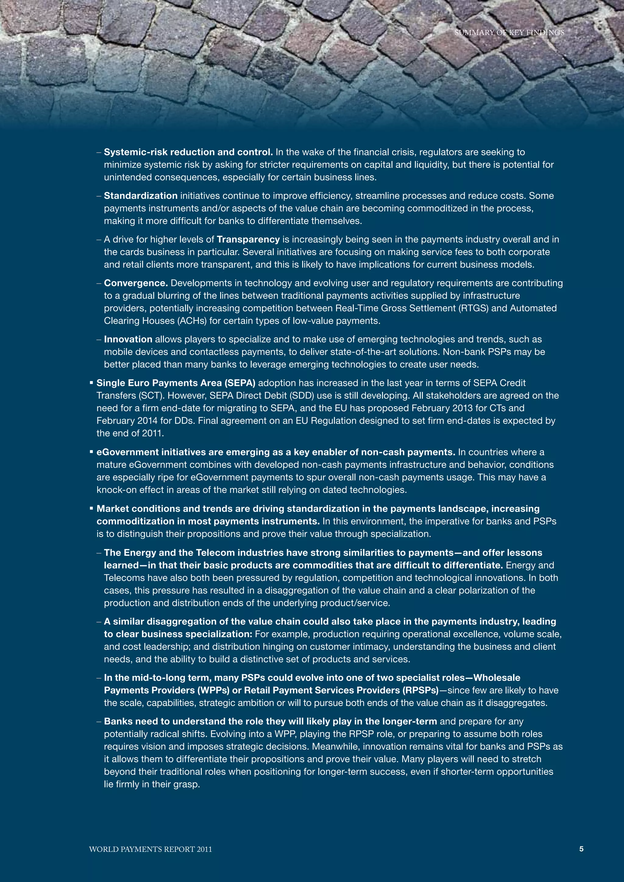 SummARy of KEy fINdINGS




 – Systemic-risk reduction and control. In the wake of the financial crisis, regulators are seeking to
   minimize systemic risk by asking for stricter requirements on capital and liquidity, but there is potential for
   unintended consequences, especially for certain business lines.
 – Standardization initiatives continue to improve efficiency, streamline processes and reduce costs. Some
   payments instruments and/or aspects of the value chain are becoming commoditized in the process,
   making it more difficult for banks to differentiate themselves.
 – A drive for higher levels of Transparency is increasingly being seen in the payments industry overall and in
   the cards business in particular. Several initiatives are focusing on making service fees to both corporate
   and retail clients more transparent, and this is likely to have implications for current business models.
 – Convergence. Developments in technology and evolving user and regulatory requirements are contributing
   to a gradual blurring of the lines between traditional payments activities supplied by infrastructure
   providers, potentially increasing competition between Real-Time Gross Settlement (RTGS) and Automated
   Clearing Houses (ACHs) for certain types of low-value payments.
 – Innovation allows players to specialize and to make use of emerging technologies and trends, such as
   mobile devices and contactless payments, to deliver state-of-the-art solutions. Non-bank PSPs may be
   better placed than many banks to leverage emerging technologies to create user needs.
ƒ Single Euro Payments Area (SEPA) adoption has increased in the last year in terms of SEPA Credit
 Transfers (SCT). However, SEPA Direct Debit (SDD) use is still developing. All stakeholders are agreed on the
 need for a firm end-date for migrating to SEPA, and the EU has proposed February 2013 for CTs and
 February 2014 for DDs. Final agreement on an EU Regulation designed to set firm end-dates is expected by
 the end of 2011.

ƒ eGovernment initiatives are emerging as a key enabler of non-cash payments. In countries where a
 mature eGovernment combines with developed non-cash payments infrastructure and behavior, conditions
 are especially ripe for eGovernment payments to spur overall non-cash payments usage. This may have a
 knock-on effect in areas of the market still relying on dated technologies.

ƒ Market conditions and trends are driving standardization in the payments landscape, increasing
 commoditization in most payments instruments. In this environment, the imperative for banks and PSPs
 is to distinguish their propositions and prove their value through specialization.

 – The Energy and the Telecom industries have strong similarities to payments—and offer lessons
   learned—in that their basic products are commodities that are difficult to differentiate. Energy and
   Telecoms have also both been pressured by regulation, competition and technological innovations. In both
   cases, this pressure has resulted in a disaggregation of the value chain and a clear polarization of the
   production and distribution ends of the underlying product/service.
 – A similar disaggregation of the value chain could also take place in the payments industry, leading
   to clear business specialization: For example, production requiring operational excellence, volume scale,
   and cost leadership; and distribution hinging on customer intimacy, understanding the business and client
   needs, and the ability to build a distinctive set of products and services.
 – In the mid-to-long term, many PSPs could evolve into one of two specialist roles—Wholesale
   Payments Providers (WPPs) or Retail Payment Services Providers (RPSPs)—since few are likely to have
   the scale, capabilities, strategic ambition or will to pursue both ends of the value chain as it disaggregates.
 – Banks need to understand the role they will likely play in the longer-term and prepare for any
   potentially radical shifts. Evolving into a WPP, playing the RPSP role, or preparing to assume both roles
   requires vision and imposes strategic decisions. Meanwhile, innovation remains vital for banks and PSPs as
   it allows them to differentiate their propositions and prove their value. Many players will need to stretch
   beyond their traditional roles when positioning for longer-term success, even if shorter-term opportunities
   lie firmly in their grasp.




WoRld PAymENTS REPoRT 2011                                                                                           5
 